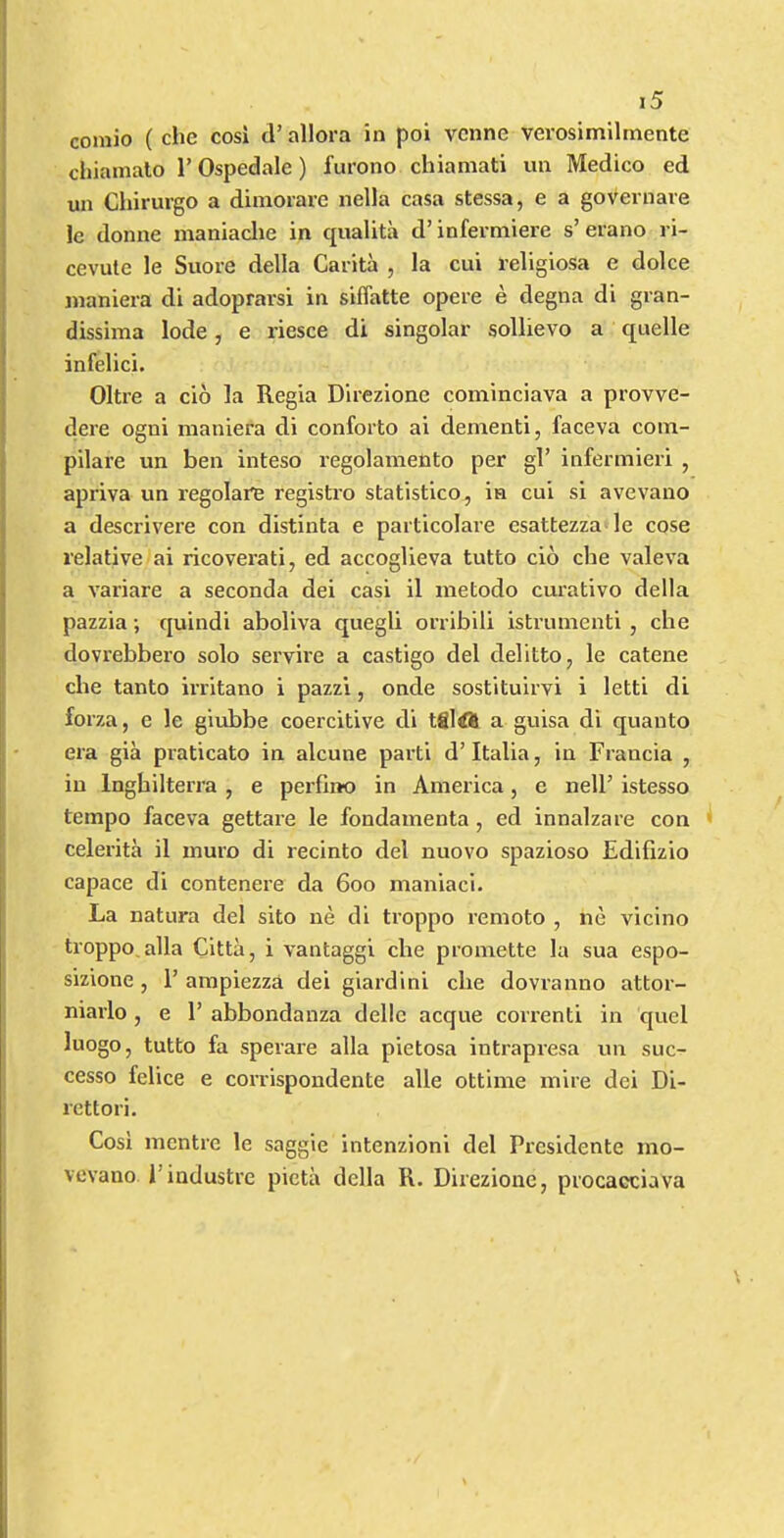 coniio ( che cosi cl’ allora in poi vcnne verosimilmente chiamalo 1’ Ospedale) furono cliianiati un Medico ed un Cliirurgo a dimorarc nella casa stessa, e a goveriiare Ic donne maniaclie in cjualita d’infermiere s’eiano ri- cevute le Snore della Carita , la cui religiosa e dolce jnaniera di adoprarsi in siffatte opere e degna di gran- dissiina lode, e riesce di singolar sollievo a c£uelle infelici. Oltre a cio la Regia Direzione cominciava a provve- dere ogni maniera di conforto ai dementi, faceva com- pilare un ben inteso regolamento per gl’ infermieri , apriva un regolare registro statistico, in cui si avevauo a descrivere con distinta e particolare esattezza le cose relative ai ricoverati, ed accoglieva tutto cio che valeva a variare a seconda dei casi il inetodo curative della pazzia; cjuindi aboliva quegli orribili istrumenti , che dovrebbero solo servire a castigo del delitto, le catene che tanto irritano i pazzi, onde sostituirvi i letti di forza, e le giubbe coercitive di tfiltfS a guisa di quanto era gia praticato in alcune parti d’Italia, in Francia , in Inghilterra , e perfino in America, e nelF istesso tempo faceva gettare le fondamenta, ed innalzare con 1 celerita il muro di recinto del nuovo spazioso Edifizio capace di contenere da 600 maniaci. La natura del sito ne di ti’oppo remoto , ne vicino troppo, alia Citta, i vantaggi che promette la sua espo- sizione , 1’ arapiezza dei giardini che dovranno attor- niaiio , e 1’ abbondanza delle acque correnti in quel luogo, tutto fa sperare alia pietosa intrapresa un suc- cesso felice e corrispondente alle ottime mire dei Di- rettori. Cosi mentre le saggie intenzioni del Pi’csidente mo- vevano I’industre picta della R. Direzione, procacciava