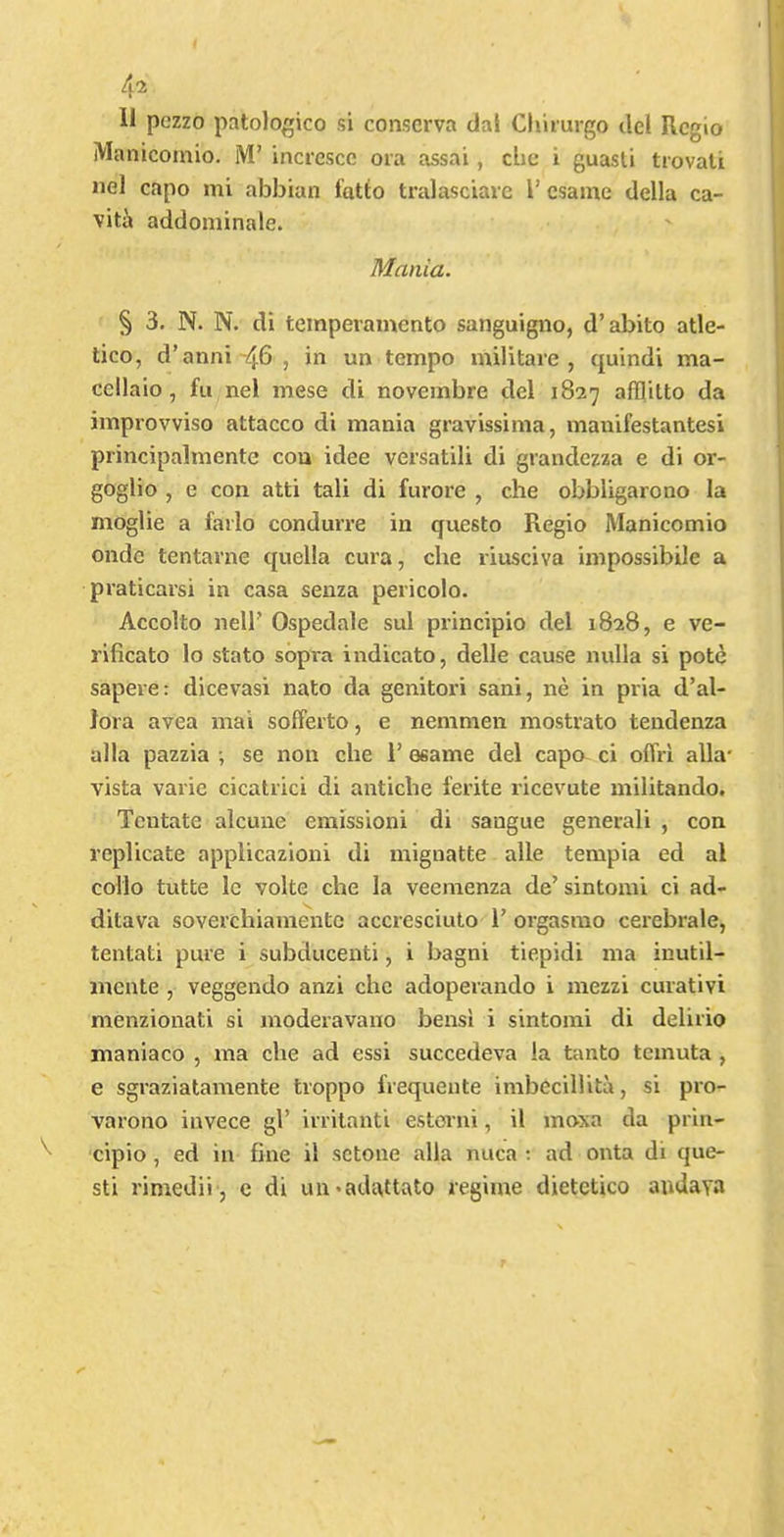 4^ 11 pczzo patologico si conscrva dal Chiiurgo del Rcgio iVIanicoinio. M’ inciesce ora assai, che i guasli trovali nel capo mi abbian fatto tralasciare T csame della ca- viti» addominale. Mania. § 3. N. N. di temperainento sanguigno, d’abito atle- tico, d’anni'46, in un tempo militare , quindi ma- cellaio, fu nel mese di novembre del 1827 afflitto da improvviso attacco di mania gravissima, mauifestantesi principalmente cou idee versatili di grandezza e di or- goglio , e con atti tali di furore , che obbligarono la moglie a farlo conduiTe in questo Regio Manicomio onde tentarne quella cura, che riusciva impossibile a praticarsi in casa senza pericolo. Accolto neir Ospedale sul principio del 1828, e ve- rificato lo stato sbpra indicate, delle cause nulla si pote sapere: dicevasi nato da genitori sani, ne in pria d’al- Jora avea mai solferto, e nemmen mostrato tendenza alia pazzia ; se non che 1’ osame del capo ci offri alia vista varie cicatrici di antiche ferite ricevute militando. Tentate alcuiie emissioni di saugue generali , con replicate applicazioni di mignatte alle tempia ed al collo tutte Ic volte che la veemenza de’ sintomi ci ad- ditava soverchiamente accresciulo 1’ orgasmo cerebrale, tentati pure i subducenti, i bagni tiepidi ma inutil- incnte , veggendo anzi che adoperando i mezzi curativi menzionati si moderavano bensi i sintomi di delirio maniaco , ma che ad essi succedeva la tanto temuta , e sgraziatamente troppo frequente imbccillita, si pro- varono invece gl’ irrilanti estorni, il moxa da prin- cipio , ed in fine il sctone alia nuca ; ad onta di que- st! rimedii, c di uu*adattato regime dietctico audaya