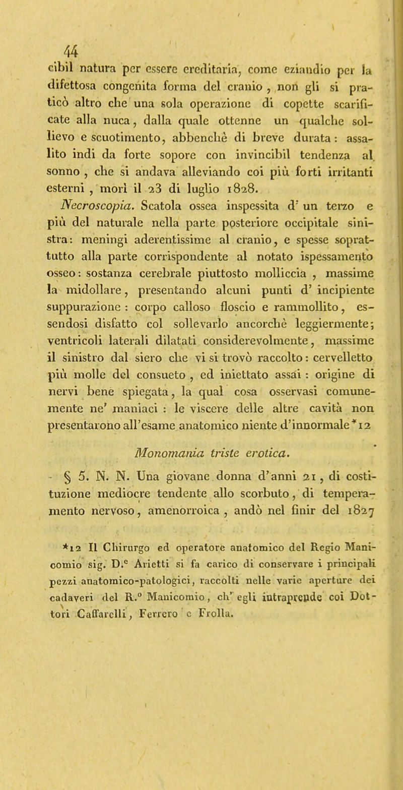 cibil natura per csserc creclltaria, come eziandio per la difettosa congciiita forma del cranio , non gli si pra- tic6 altro che una sola operazione di copette scarifi- cate alia nuca, dalla quale ottenne un qualche sol- lievo e scuotimento, abbenclie di breve durata: assa- lito indi da forte sopore con invincibil tendenza al, sonno , che si andava allevlando coi piu forti irritanti esterni , mori il cs3 di luglio 1828. Necroscopia. Scatola ossea inspessita d' un terzo e piu del naturale nella parte ppsteriore occipitale sini- stra: meningi aderentissime al cranio, e spesse soprat- tutto alia parte corrispondente al notato ispessamento osseo: sostanza cerebrale piuttosto molliccia , massime la midollare, presentando alcuni punti d’ incipiente suppurazione : corpo calloso floscio e raminollito, es- sendosi disfatto col sollevarlo ancorcbe leggiermente; ventricoli lateral! dilatati considerevolniente, massime il sinistro dal siero cbe vi si trovo raccolto: cervelletto piu molle del consueto , ed iniettato assai: origine di nervi bene spiegata, la qual cosa osservasi comune- mente ne' maniaci : le viscere delle altre cavita non presentarono all’esame anatomico niente d’innormale^ia Monomania triste erotica. - § 5. N. N. Una giovane donna d’anni 31 , di costi- tuzione mediocre tendente alio scorbuto, di tempei'a- mento nervoso, amenorroica , ando nel fiuir del 1827 *12 II Chirurgo ed operatore anatomico del Regio Mani- oomio sig. D.® Arietti si fa carico di conservare i principaVi pezzi anatomico-patologici, raccolti nelle varie aperture dei cadaveri del R.“ Mauicomio, cli’’egU intraprcude coi Dot- tori Caffarclli, Ferrero c FroHa.