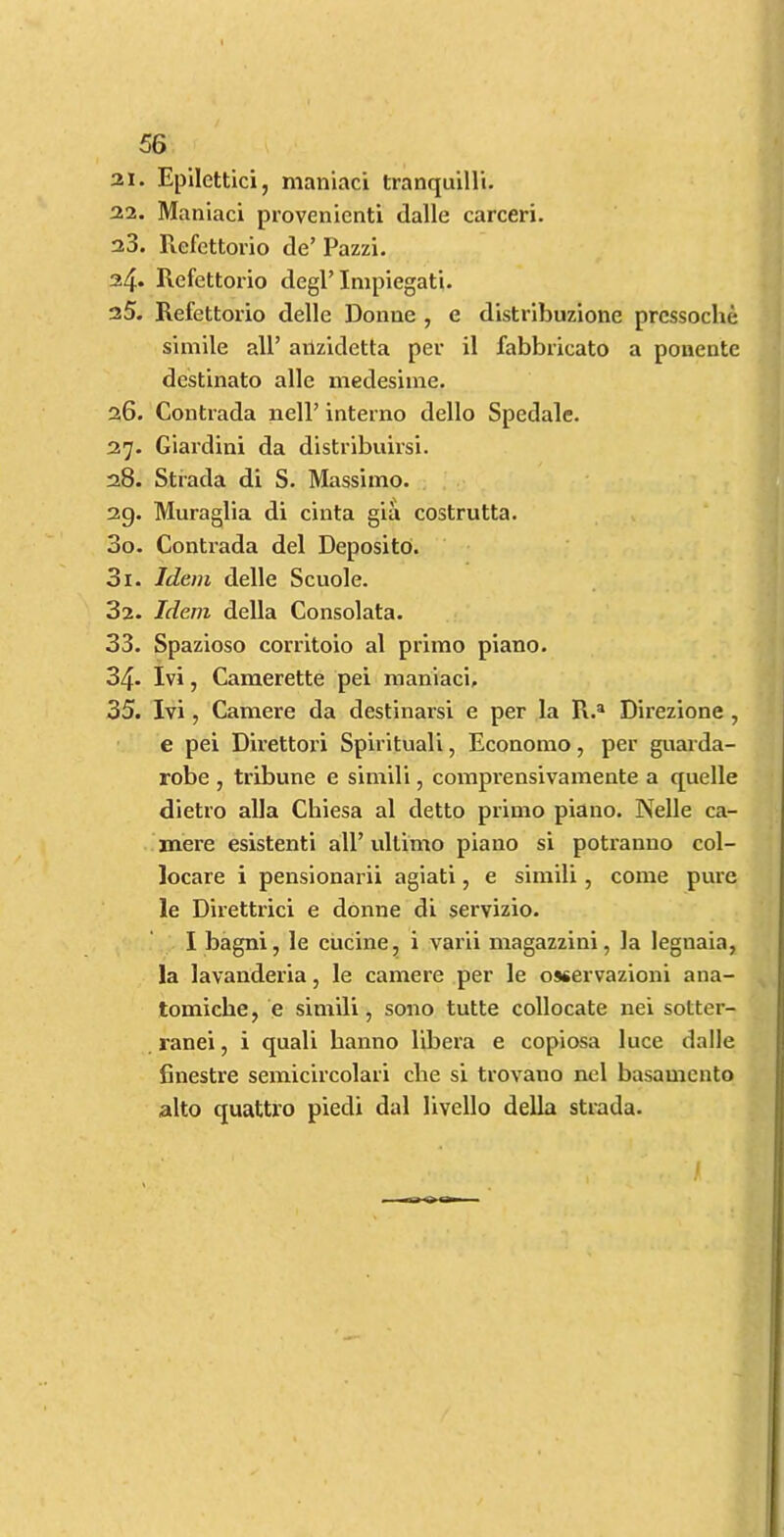 21. Epllettici, maniaci tranquilli. 22. Maniaci provenienti dalle carceri. 23. Refettorio de’ Pazzi. 24. Refettorio degP Impiegati. 25. Refettorio delle Donne , e distribuzione prcssoche simile all’ ailzidetta per il fabbricato a ponentc destinato alle medesime. 26. Contrada nell’ interno dello Spedale. 27. Giardini da distribuirsi. 28. Strada di S. Massimo. 29. Muraglia di cinta gia costrutta. 30. Contrada del Deposito. 31. Idem delle Scuole. 32. Idem della Consolata. 33. Spazioso corritoio al primo piano. 34. Ivi, Camerette pei maniaci, 35. Ivi, Camere da destinarsi e per la R.® Direzione , e pei Direttori Spirituali, Economo, per guarda- robe , tribune e simili, compi'ensivamente a quelle dietro alia Chiesa al detto primo piano. Nelle ca- mere esistenti all’ ultimo piano si potranno col- locare i pensionarii agiati, e simili, come pure le Direttrici e donne di servizio. I bagni, le cucine, i varii magazzini, la legnaia, la lavanderia, le camere per le osservazioni ana- tomiche, e simili, sono tutte collocate nei sotter- ranei, i quali hanno libera e copiosa luce dalle finestre semicircolari die si trovaiio nel basamcnto alto quattro piedi dal livello della strada.