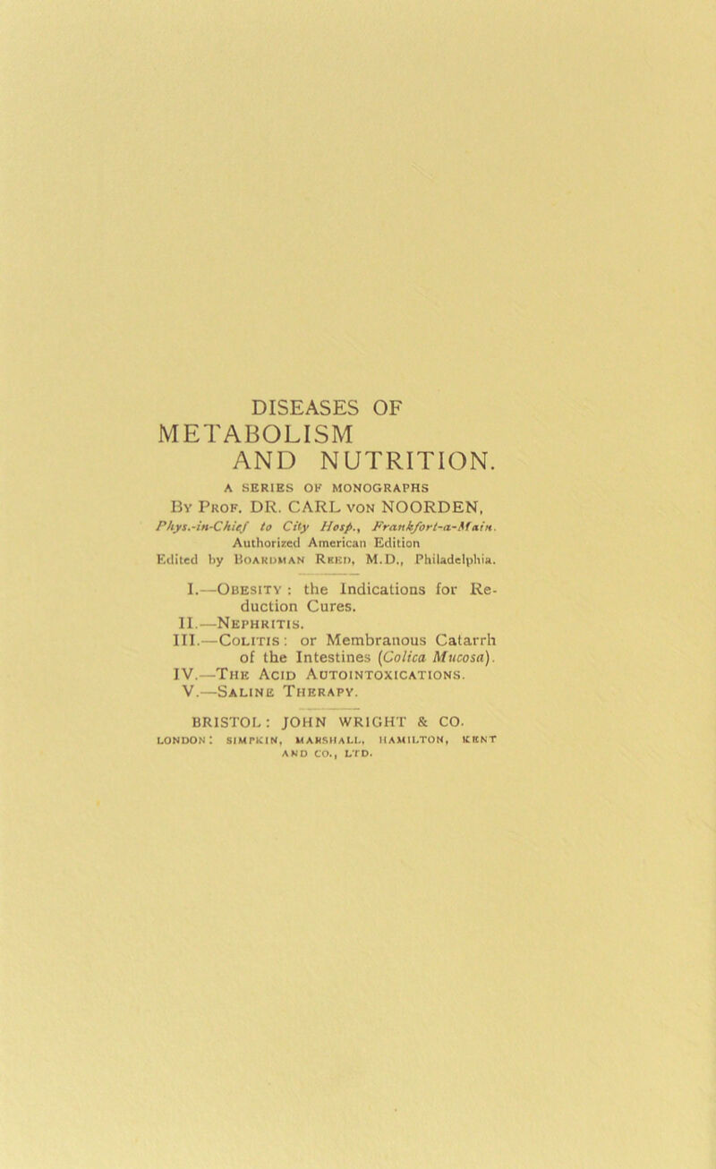 DISEASES OF METABOLISM AND NUTRITION. A SERIES OF MONOGRAPHS By Prof. DR. CARL von NOORDEN, Phys.-in-Chief to City Hesp., Frankfort-a-MatH. Authorized American Edition Edited liy Boakdman Rkki), M.D., Philadelphia. 1.—Obesity : the Indications for Re- duction Cures. II. —Nephritis. III. —Colitis : or Membranous Catarrh of the Intestines {Colica Mucosa). IV. —The Acid Adtointoxications. V.—Saline Therapy. BRISTOL: JOHN WRIGHT & CO. London: simpkin, mamshall, Hamilton, icrnt AND CO., LTD.