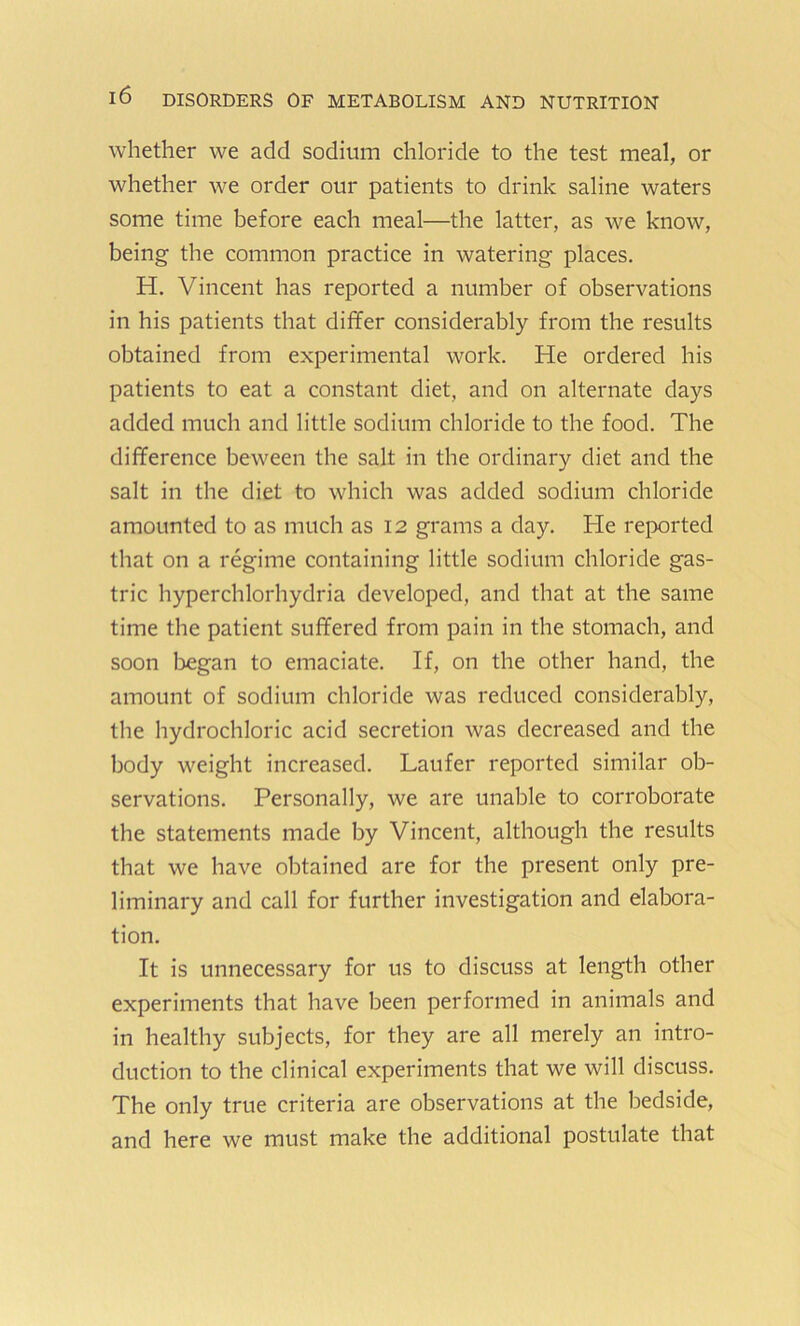 whether we add sodium chloride to the test meal, or whether we order our patients to drink saline waters some time before each meal—the latter, as we know, being the common practice in watering places. H. Vincent has reported a number of observations in his patients that differ considerably from the results obtained from experimental work. He ordered his patients to eat a constant diet, and on alternate days added much and little sodium chloride to the food. The difference beween the salt in the ordinary diet and the salt in the diet to which was added sodium chloride amounted to as much as 12 grams a day. He reported that on a regime containing little sodium chloride gas- tric hyperchlorhydria developed, and that at the same time the patient suffered from pain in the stomach, and soon began to emaciate. If, on the other hand, the amount of sodium chloride was reduced considerably, the hydrochloric acid secretion was decreased and the body weight increased. Laufer reported similar ob- servations. Personally, we are unable to corroborate the statements made by Vincent, although the results that we have obtained are for the present only pre- liminary and call for further investigation and elabora- tion. It is unnecessary for us to discuss at length other experiments that have been performed in animals and in healthy subjects, for they are all merely an intro- duction to the clinical experiments that we will discuss. The only true criteria are observations at the bedside, and here we must make the additional postulate that