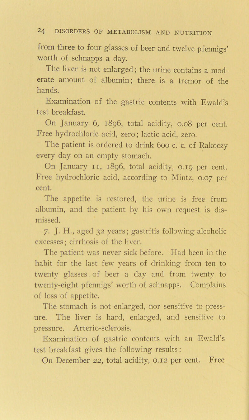 from three to four glasses of beer and twelve pfennigs’ worth of schnapps a day. The liver is not enlarged; the urine contains a mod- erate amount of albumin; there is a tremor of the hands. Examination of the gastric contents with Ewald’s test breakfast. On January 6, 1896, total acidity, 0.08 per cent. Free hydrochloric acid, zero; lactic acid, zero. The patient is ordered to drink 600 c, c. of Rakoczy every day on an empty stomach. On January ii, 1896, total acidity, 0.19 per cent. Free hydrochloric acid, according to Mintz, 0.07 per cent. The appetite is restored, the urine is free from albumin, and the patient by his own request is dis- missed. 7. J. H., aged 32 years; gastritis following alcoholic excesses; cirrhosis of the liver. The patient was never sick before. Had been in the habit for the last few years of drinking from ten to twenty glasses of beer a day and from twenty to twenty-eight pfennigs’ worth of schnapps. Complains of loss of appetite. The stomach is not enlarged, nor sensitive to press- ure. The liver is hard, enlarged, and sensitive to pressure. Arterio-sclerosis. Examination of gastric contents with an Ewald’s test breakfast gives the following results: On December 22, total acidity, 0.12 per cent. Free