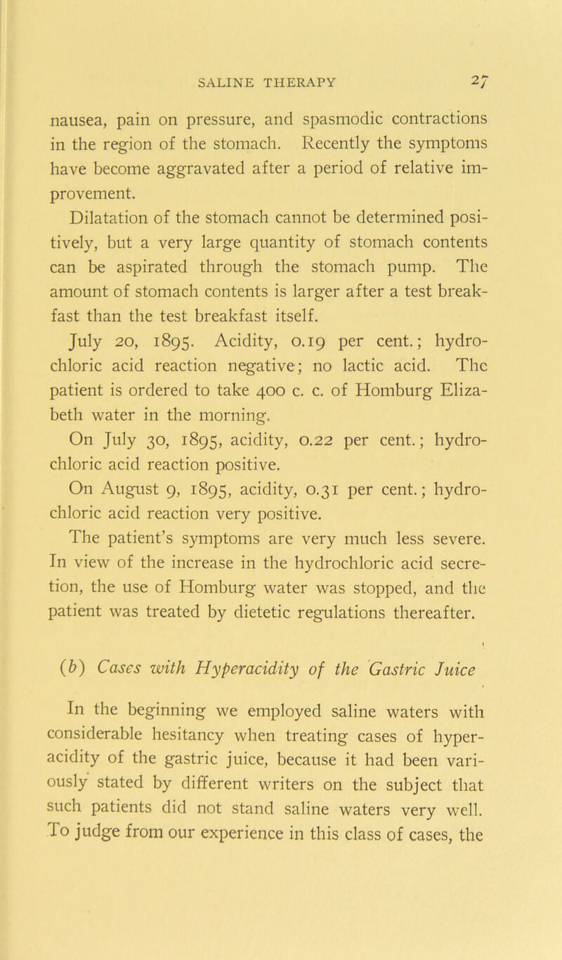 nausea, pain on pressure, and spasmodic contractions in the region of the stomach. Recently the symptoms have become aggravated after a period of relative im- provement. Dilatation of the stomach cannot be determined posi- tively, but a very large quantity of stomach contents can be aspirated through the stomach pump. The amount of stomach contents is larger after a test break- fast than the test breakfast itself. July 20, 1895. Acidity, 0.19 per cent.; hydro- chloric acid reaction negative; no lactic acid. The patient is ordered to take 400 c. c. of Homburg Eliza- beth water in the morning. On July 30, 1895, acidity, 0.22 per cent.; hydro- chloric acid reaction positive. On August 9, 1895, acidity, 0.31 per cent.; hydro- chloric acid reaction very positive. The patient’s symptoms are very much less severe. In view of the increase in the hydrochloric acid secre- tion, the use of Homburg water was stopped, and the patient was treated by dietetic regulations thereafter. (&) Cases with Hyperacidity of the Gastric Juice In the beginning we employed saline waters with considerable hesitancy when treating cases of hyper- acidity of the gastric juice, because it had been vari- ously stated by different writers on the subject that such patients did not stand saline waters very well. To judge from our experience in this class of cases, the