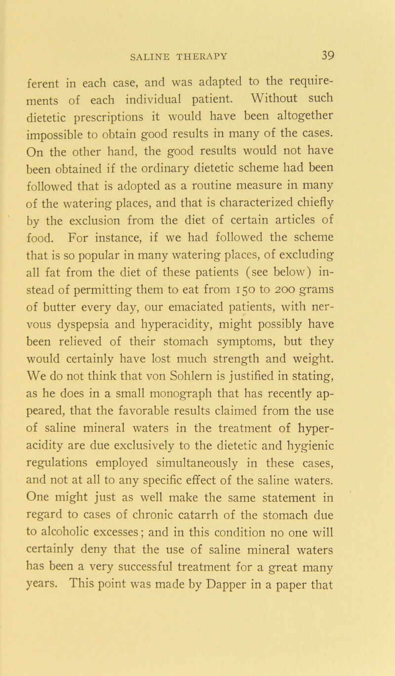 ferent in each case, and was adapted to the require- ments of each individual patient. Without such dietetic prescriptions it would have been altogether impossible to obtain good results in many of the cases. On the other hand, the good results would not have been obtained if the ordinary dietetic scheme had been followed that is adopted as a routine measure in many of the watering places, and that is characterized chiefly by the exclusion from the diet of certain articles of food. For instance, if we had followed the scheme that is so popular in many watering places, of excluding all fat from the diet of these patients (see below) in- stead of permitting them to eat from 150 to 200 grams of butter every day, our emaciated patients, with ner- vous dyspepsia and hyperacidity, might possibly have been relieved of their stomach symptoms, but they would certainly have lost much strength and weight. We do not think that von Sohlern is justified in stating, as he does in a small monograph that has recently ap- peared, that the favorable results claimed from the use of saline mineral waters in the treatment of hyper- acidity are due exclusively to the dietetic and hygienic regulations employed simultaneously in these cases, and not at all to any specific effect of the saline waters. One might just as well make the same statement in regard to cases of chronic catarrh of the stomach due to alcoholic excesses; and in this condition no one will certainly deny that the use of saline mineral waters has been a very successful treatment for a great many years. This point was made by Dapper in a paper that