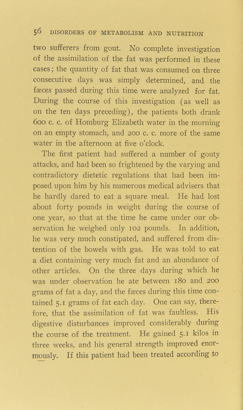 two sufferers from gout. No complete investigation of the assimilation of the fat was performed in these cases; the quantity of fat that was consumed on three consecutive days was simply determined, and the faeces passed during this time were analyzed for fat. During the course of this investigation (as well as on the ten days preceding), the patients both drank 600 c. c. of Homburg Elizabeth water in the morning on an empty stomach, and 200 c. c. more of the same water in the afternoon at five o’clock. The first patient had suffered a number of gouty attacks, and had been so frightened by the varying and contradictory dietetic regulations that had been im- IxDsed upon him by his numerous medical advisers that he hardly dared to eat a square meal. He had lost about forty pounds in weight during the course of one year, so that at the time he came under our ob- servation he weighed only 102 pounds. In addition, he was very much constipated, and suffered from dis- tention of the bowels with gas. He was told to eat a diet containing very much fat and an abundance of other articles. On the three days during which he was under observation he ate between 180 and 200 grams of fat a day, and the faeces during this time con- tained 5.1 grams of fat each day. One can say, there- fore, that the assimilation of fat was faultless. His digestive disturbances improved considerably during the course of the treatment. He gained 5.1 kilos in three weeks, and his general strength improved enor- mously. If this patient had been treated according to