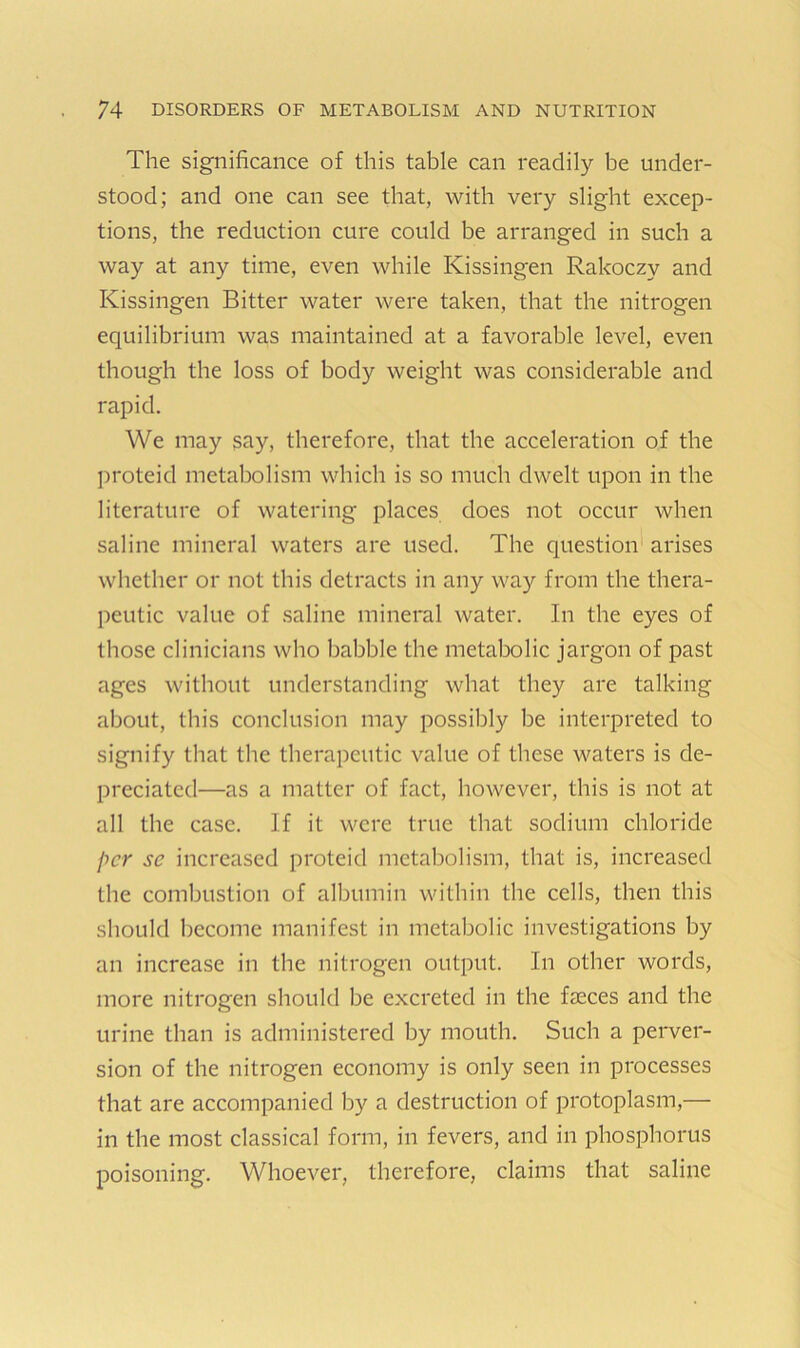 The significance of this table can readily be under- stood; and one can see that, with very slight excep- tions, the reduction cure could be arranged in such a way at any time, even while Kissingen Rakoczy and Kissingen Bitter water were taken, that the nitrogen equilibrium was maintained at a favorable level, even though the loss of body weight was considerable and rapid. We may say, therefore, that the acceleration of the proteid metabolism which is so much dwelt upon in the literature of watering places does not occur when saline mineral waters are used. The question arises whether or not this detracts in any way from the thera- peutic value of saline mineral water. In the eyes of those clinicians who babble the metabolic jargon of past ages without understanding what they are talking about, this conclusion may possibly be interpreted to signify that the therapeutic value of these waters is de- preciated—as a matter of fact, however, this is not at all the case. If it were true that sodium chloride per se increased proteid metabolism, that is, increased the combustion of albumin within the cells, then this should become manifest in metabolic investigations by an increase in the nitrogen output. In other words, more nitrogen should be excreted in the fasces and the urine than is administered by mouth. Such a perver- sion of the nitrogen economy is only seen in processes that are accompanied by a destruction of protoplasm,— in the most classical form, in fevers, and in phosphorus poisoning. Whoever, therefore, claims that saline