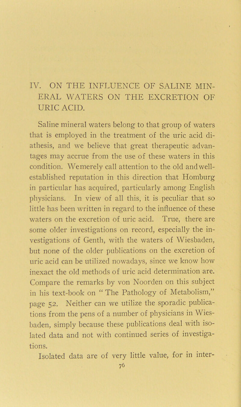 IV. ON THE INFLUENCE OF SALINE MIN- ERAL WATERS ON THE EXCRETION OF URIC ACID. Saline mineral waters belong to that group of waters that is employed in the treatment of the uric acid di- athesis, and we believe that great therapeutic advan- tages may accrue from the use of these waters in this condition. Wemerely call attention to the old and well- established reputation in this direction that Homburg in particular has acquired, particularly among English physicians. In view of all this, it is peculiar that so little has been written in regard to the influence of these waters on the excretion of uric acid. True, there are some older investigations on record, especially the in- vestigations of Genth, with the waters of Wiesbaden, but none of the older publications on the excretion of uric acid can be utilized nowadays, since we know how inexact the old methods of uric acid determination are. Compare the remarks by von Noorden on this subject in his text-book on “ The Pathology of Metabolism,” page 52. Neither can we utilize the sporadic publica- tions from the pens of a number of physicians in Wies- baden, simply because these publications deal with iso- lated data and not with continued series of investiga- tions. Isolated data are of very little value, for in inter-