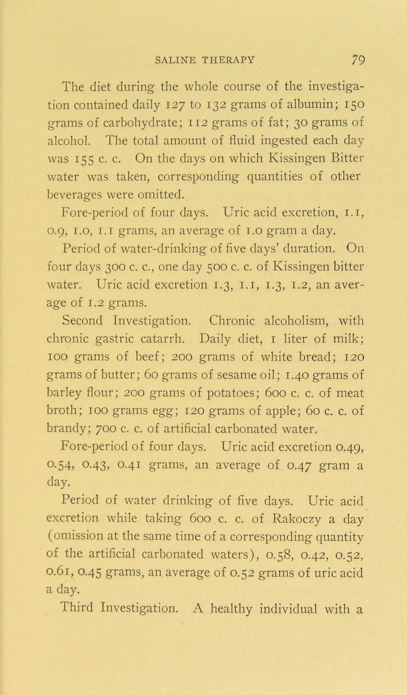 The diet during the whole course of the investiga- tion contained daily 127 to 132 grams of albumin; 150 grams of carbohydrate; 112 grams of fat; 30 grams of alcohol. The total amount of fluid ingested each day was 155 c. c. On the days on which Kissingen Bitter water was taken, corresponding quantities of other beverages were omitted. Fore-period of four days. Uric acid excretion, i.i, 0.9, i.o, I.I grams, an average of i.o grani a day. Period of water-drinking of five days’ duration. On four days 300 c. c., one day 500 c. c. of Kissingen bitter water. Uric acid excretion 1.3, i.i, 1.3, 1.2, an aver- age of 1.2 grams. Second Investigation. Chronic alcoholism, with chronic gastric catarrh. Daily diet, i liter of milk; 100 grams of beef; 200 grams of white bread; 120 grams of butter; 60 grams of sesame oil; 1.40 grams of barley flour; 200 grams of potatoes; 600 c. c. of meat broth; 100 grams egg; 120 grams of apple; 60 c. c. of brandy; 700 c. c. of artificial carbonated water. Fore-period of four days. Uric acid excretion 0.49, 0.54, 0.43, 0.41 grams, an average of 0.47 gram a day. Period of water drinking of five days. Uric acid excretion while taking 600 c. c. of Rakoczy a day (omission at the same time of a corresponding quantity of the artificial carbonated waters), 0.58, 0.42, 0.52, 0.61, 0.45 grams, an average of 0.52 grams of uric acid a day. Third Investigation. A healthy individual with a