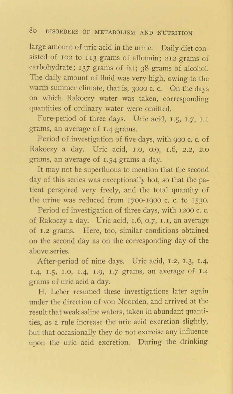 large amount of uric acid in the urine. Daily diet con- sisted of 102 to 113 grams of albumin; 212 grams of carbohydrate; 137 grams of fat; 38 grams of alcohol. The daily amount of fluid was very high, owing to the warm summer climate, that is, 3000 c. c. On the days on which Rakoczy water was taken, corresponding quantities of ordinary water were omitted. Fore-period of three days. Uric acid, 1.5, 1.7, i.i grams, an average of 1.4 grams. Period of investigation of five days, with 900 c. c. of Rakoczy a day. Uric acid, i.o, 0.9, 1.6, 2.2, 2.0 grams, an average of 1.54 grams a day. It may not be superfluous to mention that the second day of this series was exceptionally hot, so that the pa- tient perspired very freely, and the total quantity of the urine was reduced from 1700-1900 c. c. to 1530. Period of investigation of three days, witli 1200 c. c. of Rakoczy a day. Uric acid, 1.6, 0.7, i.i, an average of 1.2 grams. Here, too, similar conditions obtained on the second day as on the corresponding day of the above series. After-period of nine days. Uric acid, 1.2, 1.3, 1.4, 1.4, 1.5, 1.0, 1.4, 1.9, 1.7 grams, an average of 1.4 grams of uric acid a day. H. Leber resumed these investigations later again under the direction of von Noorden, and arrived at the result that weak saline waters, taken in abundant quanti- ties, as a rule increase the uric acid excretion slightly, but that occasionally they do not exercise any influence upon the uric acid excretion. During the drinking