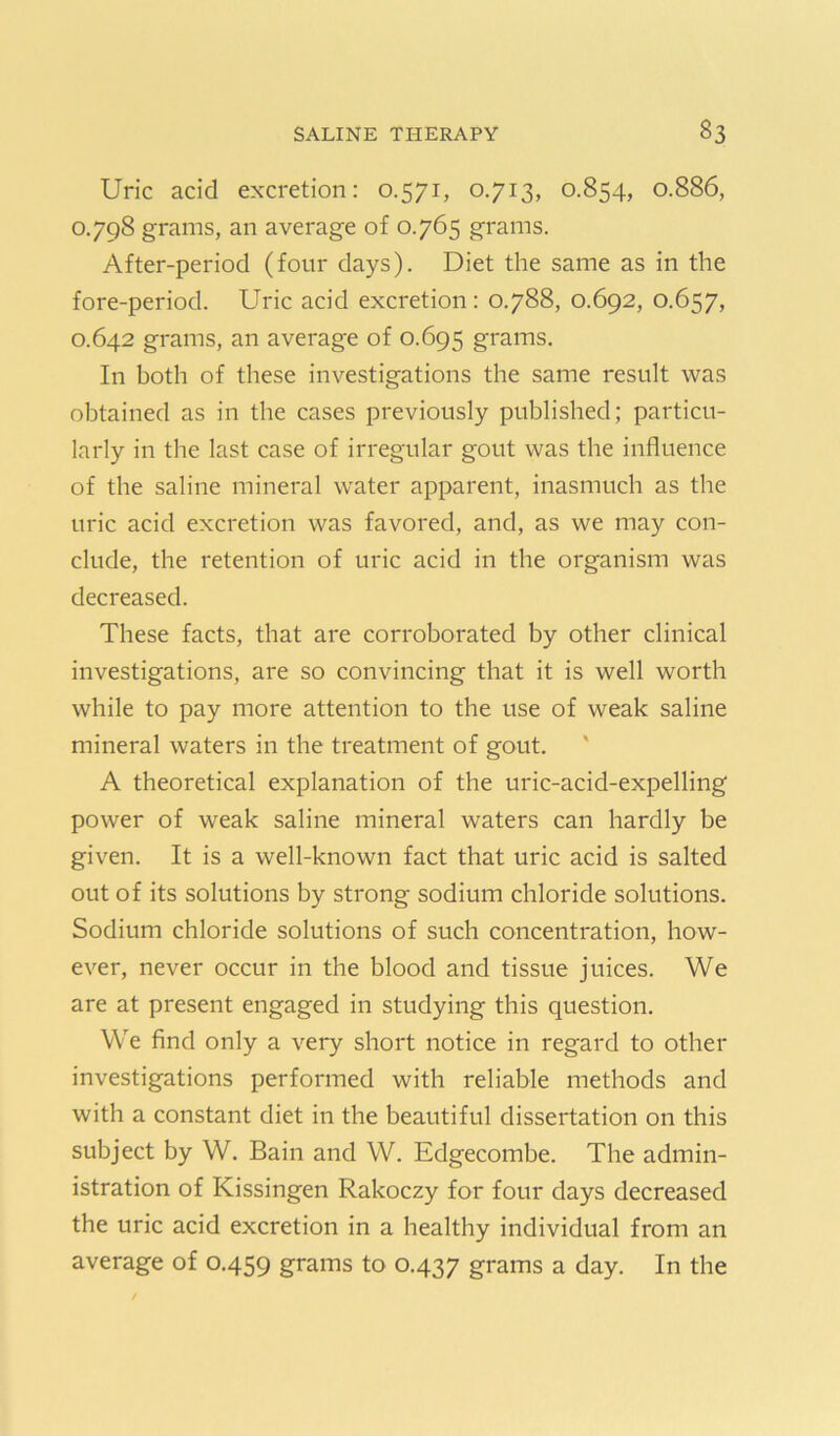 Uric acid excretion: 0.571, 0.713, 0.854, 0.886, 0.798 grams, an average of 0.765 grains. After-period (four days). Diet the same as in the fore-period. Uric acid excretion: 0.788, 0.692, 0.657, 0.642 grams, an average of 0.695 grams. In both of these investigations the same result was obtained as in the cases previously published; particu- larly in the last case of irregular gout was the influence of the saline mineral water apparent, inasmuch as the uric acid excretion was favored, and, as we may con- clude, the retention of uric acid in the organism was decreased. These facts, that are corroborated by other clinical investigations, are so convincing that it is well worth while to pay more attention to the use of weak saline mineral waters in the treatment of gout. ' A theoretical explanation of the uric-acid-expelling power of weak saline mineral waters can hardly be given. It is a well-known fact that uric acid is salted out of its solutions by strong sodium chloride solutions. Sodium chloride solutions of such concentration, how- ever, never occur in the blood and tissue juices. We are at present engaged in studying this question. We find only a very short notice in regard to other investigations performed with reliable methods and with a constant diet in the beautiful dissertation on this subject by W. Bain and W. Edgecombe. The admin- istration of Kissingen Rakoczy for four days decreased the uric acid excretion in a healthy individual from an average of 0.459 grams to 0.437 grams a day. In the