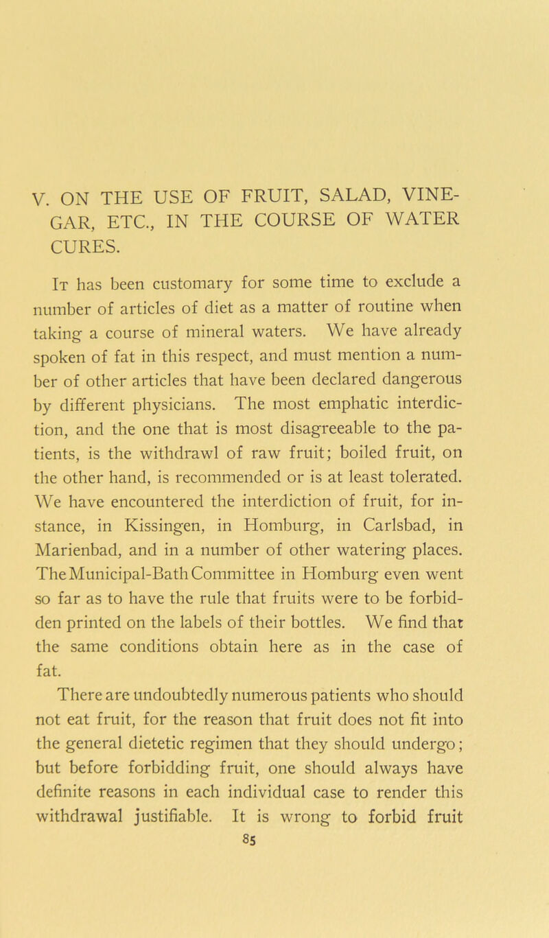 V. ON THE USE OF FRUIT, SALAD, VINE- GAR, ETC, IN THE COURSE OF WATER CURES. It has been customary for some time to exclude a number of articles of diet as a matter of routine when taking a course of mineral waters. We have already spoken of fat in this respect, and must mention a num- ber of other articles that have been declared dangerous by different physicians. The most emphatic interdic- tion, and the one that is most disagreeable to the pa- tients, is the withdrawl of raw fruit; boiled fruit, on the other hand, is recommended or is at least tolerated. We have encountered the interdiction of fruit, for in- stance, in Kissingen, in Homburg, in Carlsbad, in Marienbad, and in a number of other watering places. The Municipal-Bath Committee in Homburg even went so far as to have the rule that fruits were to be forbid- den printed on the labels of their bottles. We find that the same conditions obtain here as in the case of fat. There are undoubtedly numerous patients who should not eat fruit, for the reason that fruit does not fit into the general dietetic regimen that they should undergo; but before forbidding fruit, one should always have definite reasons in each individual case to render this withdrawal justifiable. It is wrong to forbid fruit