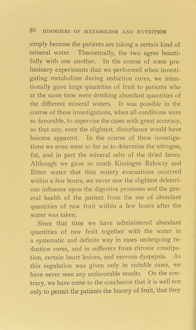 simply because the patients are taking a certain kind of mineral water. Theoretically, the two agree beauti- fully with one another. In the course of some pre- liminary experiments that we performed when investi- gating metabolism during reduction cures, we inten- tionally gave large quantities of fruit to patients who at the same time were drinking abundant quantities of the different mineral waters. It was possible in the course of these investigations, when all conditions were so favorable, to supervise the cases with great accuracy, so that any, even the slightest, disturbance would have become apparent. In the course of these investiga- tions we even went so far as to determine the nitrogen, fat, and in part the mineral salts of the dried faeces. Although we gave so much Kissingen Rakoczy and Bitter water that thin watery evacuations occurred within a few hours, we never saw the slightest deleteri- ous influence upon the digestive processes and the gen- eral health of the patient from the use of abundant quantities of raw fruit within a few hours after the water was taken. Since that time we have administered abundant quantities of raw fruit together with the water in a systematic and definite way in cases undergoing re- duction cures, and in sufferers from chronic constipa- tion, certain heart lesions, and nervous dyspepsia. As this regulation was given only in suitable cases, we have never seen any unfavorable results. On the con- trary, we have come to the conclusion that it is well not only to permit the patients the luxury of fruit, that they