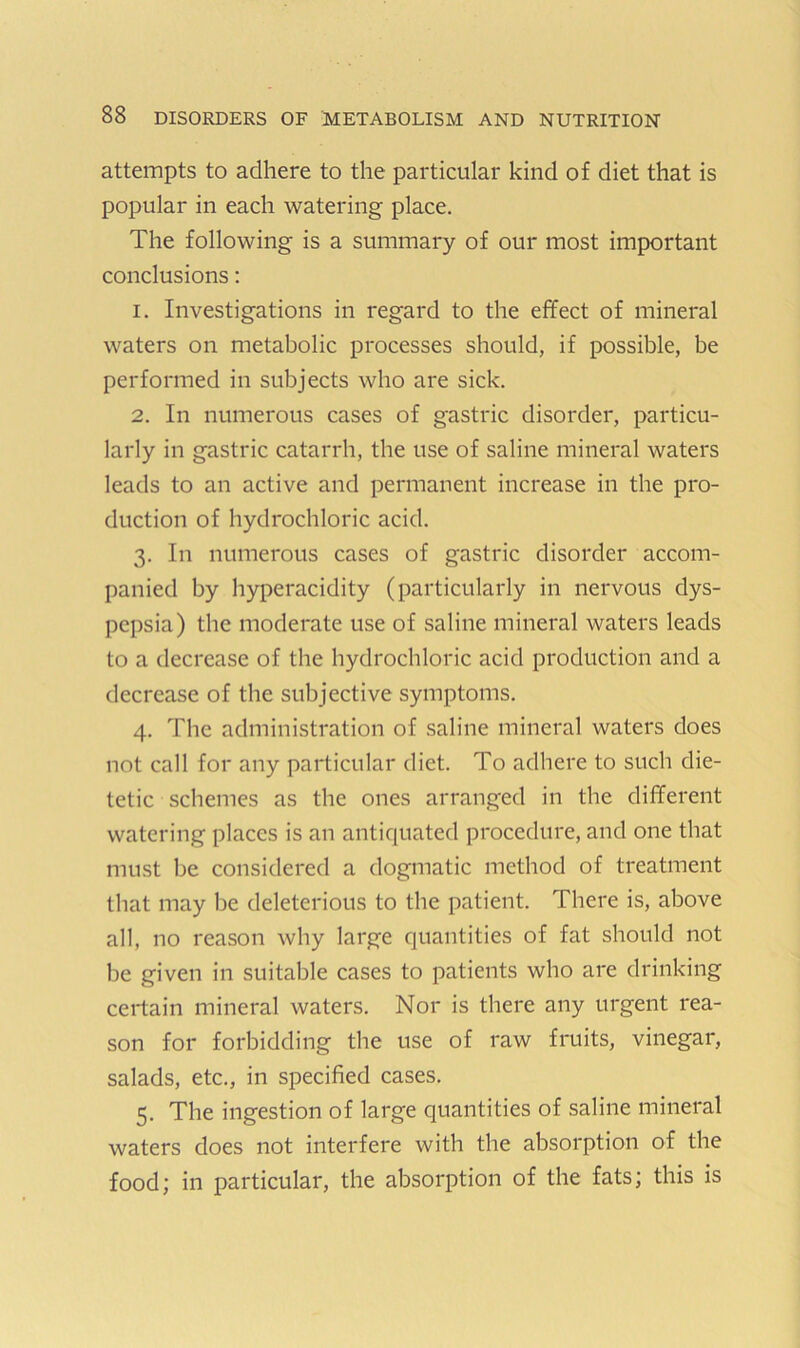 attempts to adhere to the particular kind of diet that is popular in each watering place. The following is a summary of our most important conclusions: 1. Investigations in regard to the effect of mineral waters on metabolic processes should, if possible, be performed in subjects who are sick. 2. In numerous cases of gastric disorder, particu- larly in gastric catarrh, the use of saline mineral waters leads to an active and permanent increase in the pro- duction of hydrochloric acid. 3. In numerous cases of gastric disorder accom- panied by hyperacidity (particularly in nervous dys- pepsia) the moderate use of saline mineral waters leads to a decrease of the hydrochloric acid production and a decrease of the subjective symptoms. 4. The administration of saline mineral waters does not call for any particular diet. To adhere to such die- tetic schemes as the ones arranged in the different watering places is an antiquated procedure, and one that must be considered a dogmatic method of treatment that may be deleterious to the patient. There is, above all, no reason why large quantities of fat should not be given in suitable cases to patients who are drinking certain mineral waters. Nor is there any urgent rea- son for forbidding the use of raw fruits, vinegar, salads, etc., in specified cases. 5. The ingestion of large quantities of saline mineral waters does not interfere with the absorption of the food; in particular, the absorption of the fats; this is