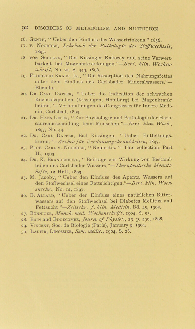 16. Genth, “ Ueber den Einfiuss des Wassertrinkens,” 1856. 17. V. Noorden, Lehrbuch der Pathologic des Stoffwechsels, 1893. 18. VON ScHLERN, “ Der Kissinger Rakozcy und seine Verwert- barkeit bei Magenerkrankungen.”—Perl, klin. Woche?i- schrift. No. 21, S. 449, 1896. 19. Friedrich Kraus, Jr., “ Die Resorption des Nahrungsfettes unter dem Einfluss des Carlsbader Mineralwassers. ”— Ebenda. 20. Dr. Carl Dapper, “ Ueber die Indication der schwachen Kochsalzquellen (Kissingen, Homburg) bei Magenkrank' heiten.”—Verliandlungen des Congresses fiir Innere Medi- cin, Carlsbad, 1899. 21. Dr. Hans Leder, “ Zur Physiologie und Pathologie der Harn- saureausscheidung beim Menschen.”—Perl. klin. Woch., 1897, No. 44. 22. Dr. Carl Dapper, Bad Kissingen, “ Ueber Entfettungs- kuren.”—ArchivfUr Verdamingskrankheiten, 1897. 23. Prop. Carl v. Nooiuien, “ Nephritis.”—This collection. Part II., 1903. 24. Dr. K. Brandenrurg, “ Beitriige zur Wirkung von Bestand- teilen des Carlsbader Wassers.”—Thcrapeutische Monats- hefte, 12 Heft, 1899. 25. M. Jacoby, “ Ueber den Einfluss des Apenta Wassers auf den Stoffwechsel eines Fettsiichtigen.”—Perl. klin. Woch- enschr.. No. 12, 1897. 26. E. Allard, “Ueber der Einfluss eines natiirlichen Bitter- wassers auf den Stoffwechsel bei Diabetes Mellitus und Fettsucht,”—Zcitschr. f. klin. Medicin, Bd. 45, 1902. 27. BOnniger, Munch, nied. Wochenschrifl, 1904, S. 53. 28. Bain and Edgecomhe, of Physiol., 23, p. 499, 1898. 29. Vincent, Soc. de Biologic (Paris), January 9, 1904. 30. LauI'Tr, Linossier, Sem. midic., 1904, S. 28.