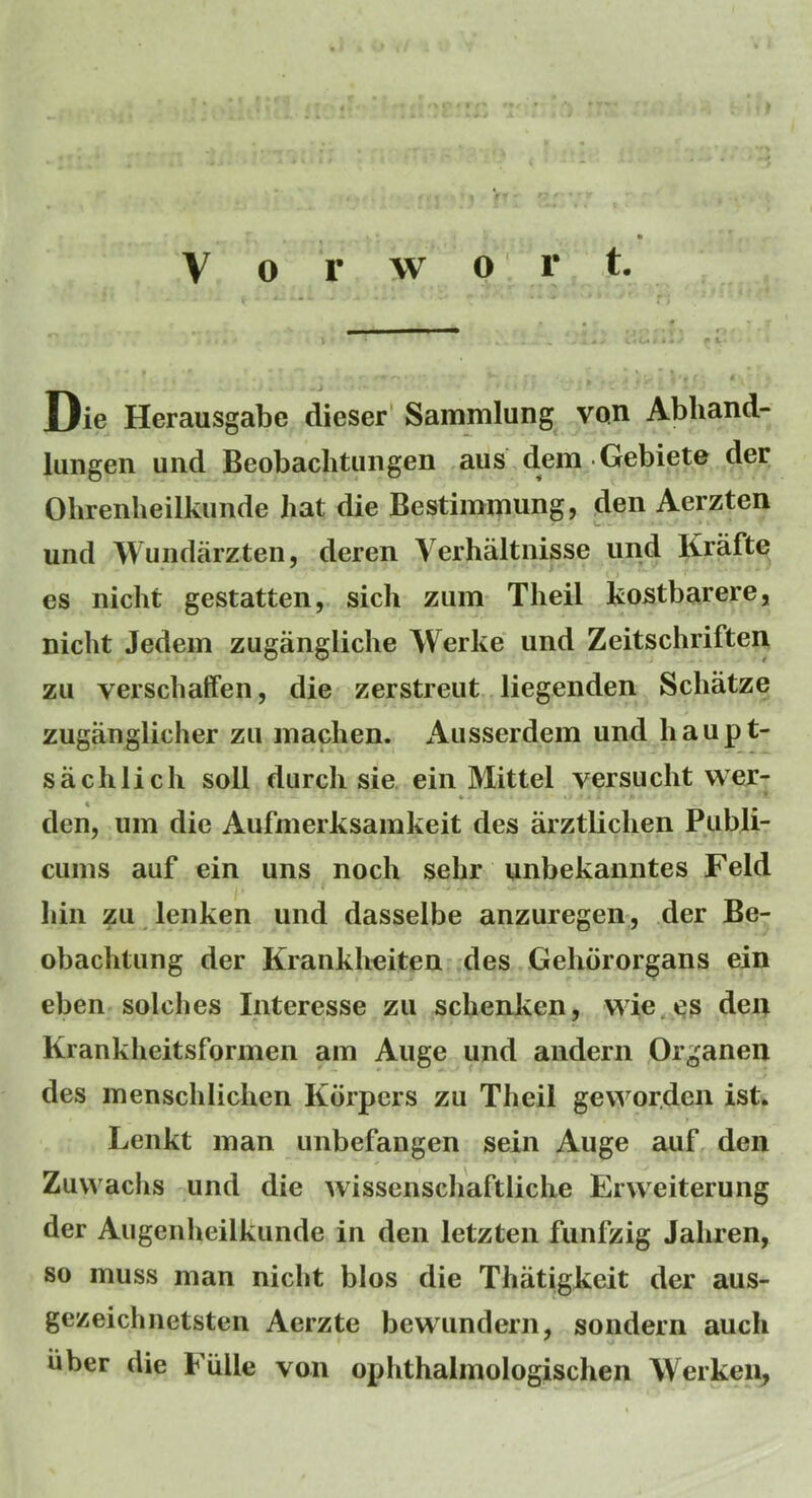 Die Herausgabe dieser Sammlung von Abhand- lungen und Beobachtungen aus dem Gebiete der Olirenheilkunde hat die Bestimnmng, den Aerzten und Wuiidarzten, deren Verhaltnisse und Krafte es nicht gestatten, sicli zum Theil kostbarere, niclit Jedem zugangliclie Werke und Zeitschriften zu verscbaffen, die zerstreut liegenden Schatze zuganglicher zu inaclien. Ausserdem und haupt- sachlicli soil durcli sie ein Mittel versa cht wer- den, iiin die Aufmerksamkeit des arztliclien Publi- cuins auf ein uns noch sebr unbekanntes Feld liin zu lenken und dasselbe anzuregen, der Be- obachtung der Krankheiten des Gehbrorgans ein eben solches Interesse zu scbenken, wie.es den Krankheitsformen am Auge und andern Organen des inensclilichen Kbrpers zu Theil gewor.den ist. Lenkt man unbefangen sein Auge auf den Zuwachs und die wissenschaftliche Erweiterung der Augenheilkunde in den letzten fiinfzig Jahren, so muss man nicht bios die Thatigkeit der aus- gezeichnetsten Aerzte bewundern, sondern auch iiber die Fiille von ophthalmologischen Werken,