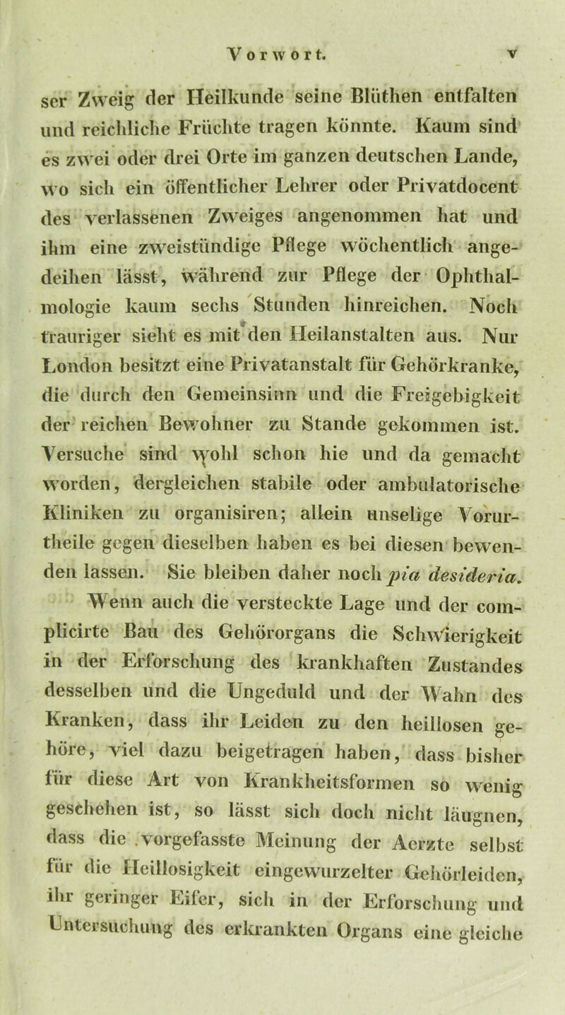 scr Zweig der Heilkunde seine Bliitlien entfalten iiiid reichliche Friichte tragen kdnnte. Kaiim sind es zwei oder drei Orte im ganzen deiitschen Lande, wo sicli ein dffentlicher Lehrer oder Privatdocent des verlassenen Zweiges angenommeii hat imd ihm eine zweistiindige Pflege wochentlich aiige- deihen lasst, walirend znr Pflege der Ophthal- mologie kaiim seeks Stiinden Iiinreiclien. Noch trauriger sieht es mit*den Heilanstalten aus. Niir London besitzt eine Privatanstalt fiir Gehorkranke, die dnrch den Geineinsinn iind die Freigebigkeit der reichen Bewohner zn Stande gekoininen ist. Versiiche sind \^^ohl schon hie iind da gemacht vvorden, dergleichen stabile oder ambnlatorische Kliniken zii organisiren; allein niiselige Vorur- theile gegen dieselben haben es bei diesen bewen- den lassen. Sie bleiben daher noch pia desideria, Wenn anch die versteckte Lage und der coin- plicirte Ban des Gehororgans die SchWierigkeit in der Erforschung des krankhaften Zustandes desselben und die Ungediild und der Wahn des Kranken, dass ihr Leiden zu den heillosen ge- hore, viel dazii beigetragen haben, dass bisher fur diese Art von Krankheitsformen so wenig geschehen ist, so lasst sich doch nicht laugnen, dass die .vorgefasste Meinung der Aerzte selbst fur die Ileiilosigkeit eingewurzelter Gehorleiden, ilir geringer Lifer, sich in der Erforschung und Llitersiiclumg des erkrankten Organs eine gleiche