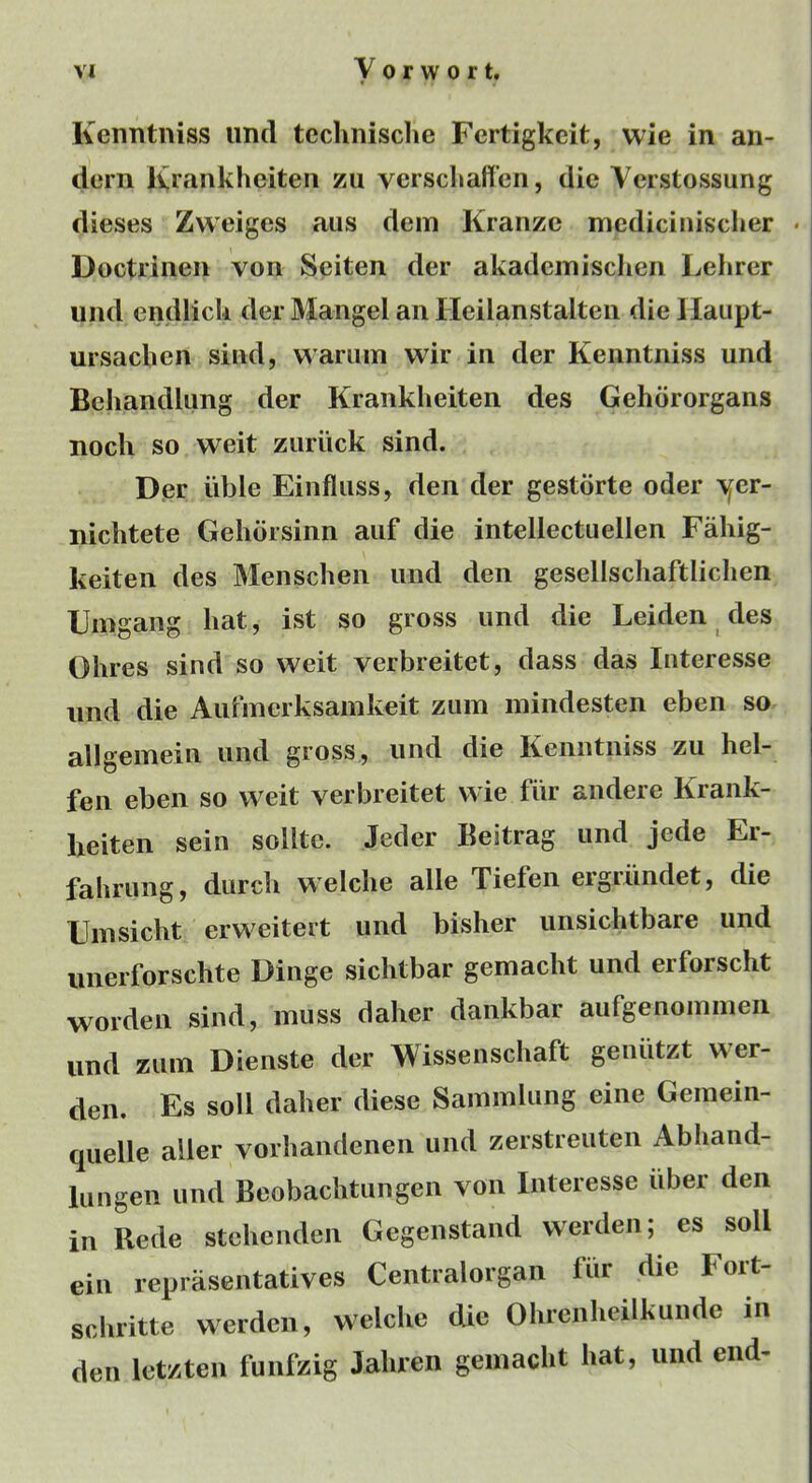 Kenntniss iind tcclinische Fertigkcit, wie in an- dcrn Ivrankheiten zu verscliaffcn, die Verstossung dieses Zweiges aiis dem Kranze mcdicinischer • Doctriiien von Seiten der akadeinisclien Lelirer und endlick der Mangel an Heilanstalten die llaupt- ursaclien sind, wariiin wir in der Kenntniss und Behandlimg der Kranklieiten des Gehdrorgans nocli so weit zuriick sind. D.er iible Einfliiss, den der gestdrte oder \[er- iiichtete Gelidrsinn aiif die intellectuellen Faliig- keiten des Menschen und den gesellscliaftliclien Uin gang hat, ist so gross und die Leiden des Olires sind so weit verbreitet, dass das Interesse und die Aufmcrksamkeit zum mindesten eben so allgemein und gross, und die Kenntniss zu hel- fen eben so weit verbreitet wie fiir andere Krank- lieiten sein soUte. Jeder Keitrag und jede Er- fahrung, durcli welche alle Tiefeii ergriindet, die Enisicht erweiteit und bisher unsichtbare und iinerforschte Dinge sichtbar gemacht und erforscht wordeii sind, muss daher dankbar aufgenoinmeii und zum Dienste der Wissenschaft geniitzt wer- den. Es soli daher diese Sammlung eine Gemein- quelle aller vorhandenen und zerstreuten Abhand- lungeii und Beobaclitungen von Interesse iiber den in Rede stelienden Gegenstand werdeii; es soli ein reprasentatives Centralorgan fiir die Fort- sobritte werden, welclie die Ohrenlieilkunde in den letzten funfzig Jaliren gemacht hat, und end-