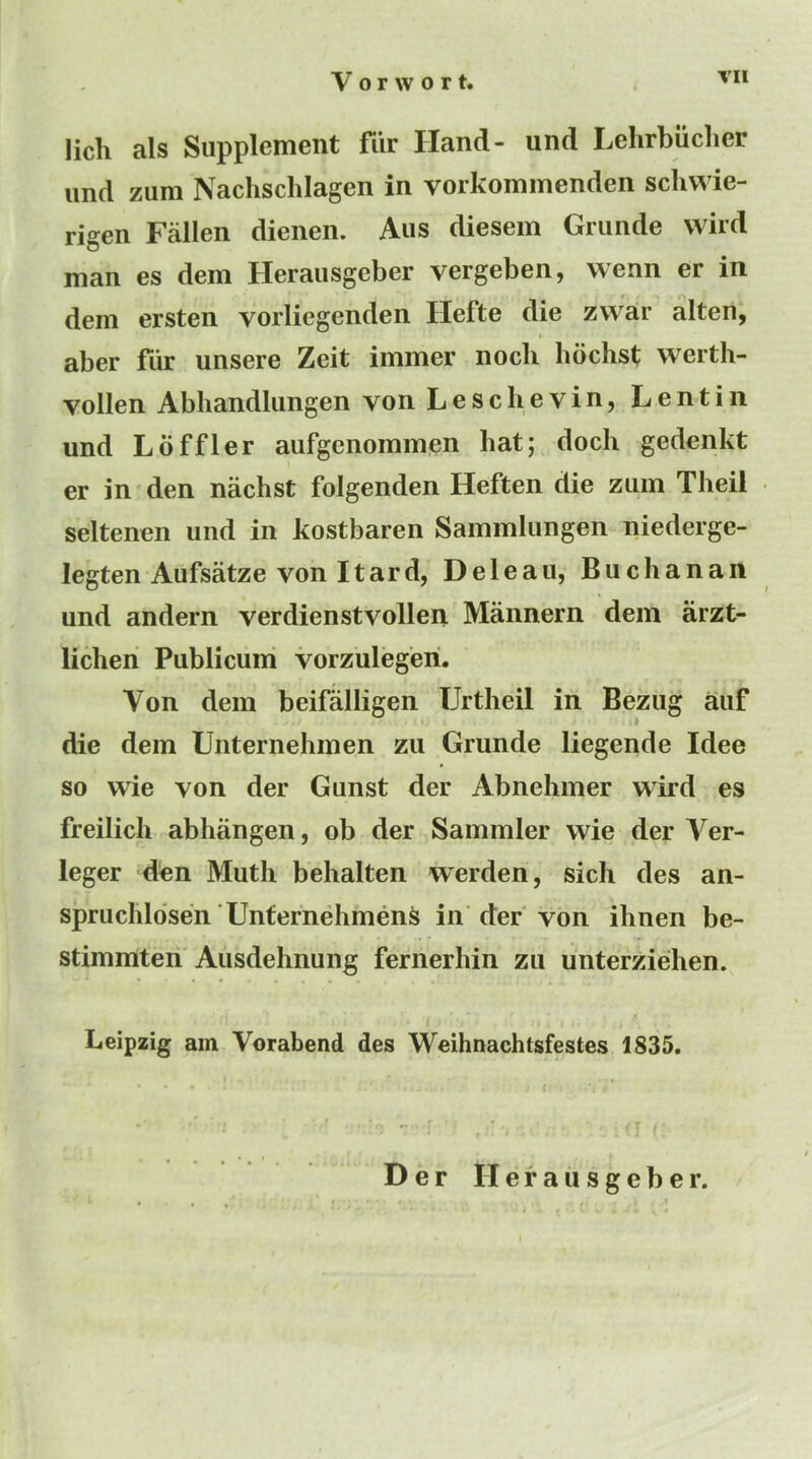 lich als Supplement fiir Hand- und Lehrbiiclier imd zum Nachsclilagen in vorkommenden schwie- rigen Fallen dienen. Aus diesem Grimde wird man es dem Heraiisgeber vergeben, wenn er in dem ersten vorliegenden Hefte die zwar alten, aber fiir unsere Zeit immer nocli bbchst werth- vollen Abhandlungen von Leschevin, Lentin und Lbffler aufgenommen hat; doch gedenkt er in den nachst folgenden Heften die zum Theil seltenen und in kostbaren Sammlungen niederge- legten Aufsatze von Itard, Deleau, Buchanan und andern verdienstvollen Mannern dem arzt- licheri Publicuni vorzulegeri. Von dem beifalligen TJrtheil in Bezug auf die dem Unternehmen zu Grunde liegende Idee so wie von der Gunst der Abnehmer wird es freilich abhangen, ob der Sammler wie der Ver- leger d^n Muth behalten warden, sich des an- spruchldsen Untefnehmens in der von ihnen be- stimmteri'Ausdehnung feriierhin zii unterziehen. Leipzig am Vorabend des Weihnachtsfestes 1835. Der II e f a u s g e b e r.