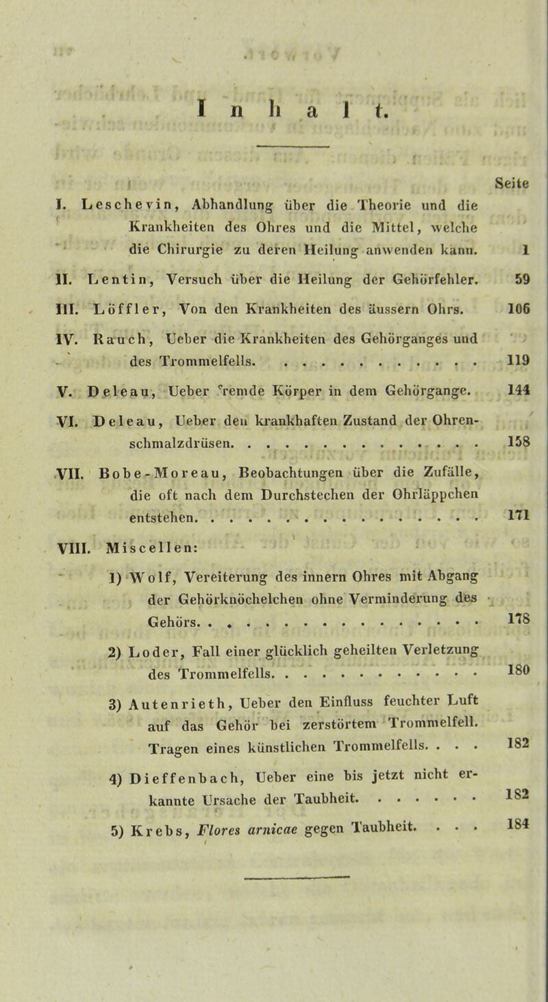 » f I n Ii a 1 t. I Seite I. Leschevin, Abhandlung uber die Theorie und die Krankheiten des Ohres und die IMittel, welclie die Chirurgie zu deren Heilung anwenden kann. 1 II. Lentin, Versuch iiber die Heilung der Gehiirfehler. 59 HI. Lbffler, Von den Krankheiten des aussern Ohrs. 106 IV. Rauch, Ueber die Krankheiten des Gehorganges und des Trommelfells 119 V. Deleau, Ueber *remde Korper in dem Gehdrgange. 144 VI. Deleau, Ueber den krankhaften Zustand der Ohren- schmalzdriisen 158 •VII. Bobe-Moreau, Beobachtungen iiber die Zufiille, die oft nach dem Durchstechen der Ohrliippchen entstehen I'D VIII. Miscellen: *■ 1) Wolf, Vereiterung des innern Ohres mit Abgang der Gehorknochelchen ohne Verminderung des Gehors 1^8 2) Loder, Fall einer gliicklich geheilten Verletzung des Trommelfells 3) Autenrieth, Ueber den Einfluss feuchter Luft auf das Gehdr bei zerstortem Trommelfell. Traffen eines kunstlichen Trommelfells. ... 182 4) Dieffenbach, Ueber eine bis jetzt nicht er- kannte Ursache der Taubheit 182 r