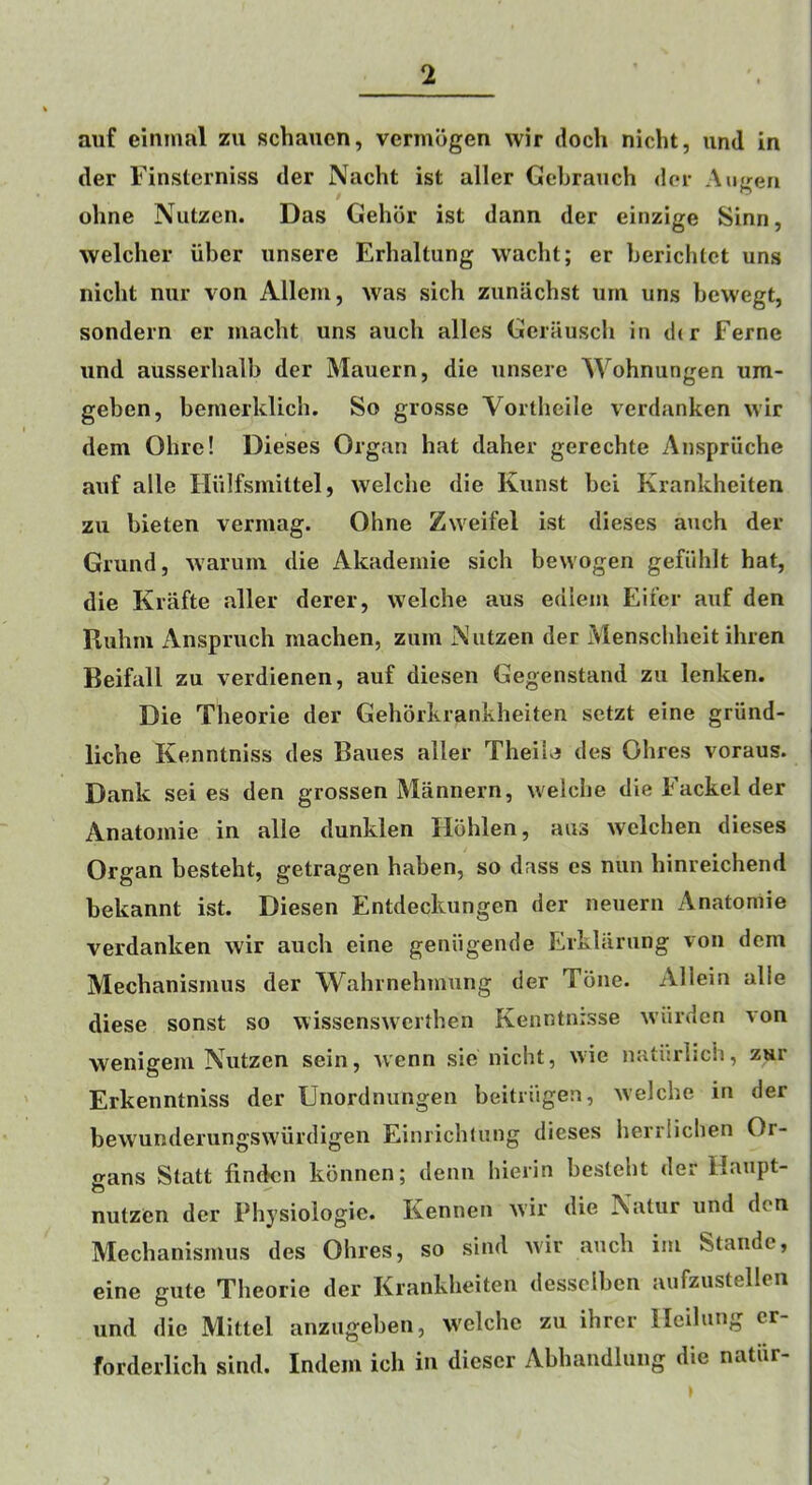 auf eininal zu schaucn, vermogen wir doch niclit, und in der Finstcrniss der Nacht ist aller Gebrauch dor Augeri oline Nutzcn. Das Gehbr ist dann der einzige Sinn, welcher iiber unsere Erhaltung vvacht; er bericlUct uns nicht niir von Alleiu, was sich zunachst urn uns bcwegt, sondern er niaclit uns auch alles Gerauscb in der Feme und ausserhalb der Mauern, die unsere Wohnungen um- geben, bernerklich. So grosse Vortheile verdanken wir dem Ohre! Dieses Organ hat daher gerechte Anspriiche auf alle Hiilfsmittel, welche die Kunst bei Krankheiten zu bieten vermag. Ohne Zweifel ist dieses auch der Grund, waruni die Akadeinie sich bewogen gefiihlt hat, die Krafte aller derer, welche aus ediem Eifcr auf den Ruhm Anspruch raachen, zuin iNutzen der Menscliheit ihren Beifall zu verdienen, auf diesen Gegenstand zu lenken. Die Theorie der Gehorkrankheiten setzt eine griind- liche Kenntniss des Banes aller Theib des Ohres voraus. Dank sei es den grossen Mannern, welche die Fackel der Anatomic in alle dunklen Hbhlen, aus welchen dieses Organ besteht, getragen haben, so dass es nun hinreichend bekannt ist. Diesen Entdeckungen der neuern Anatomie verdanken wir auch eine geniigende Erklarung von dem Mechanismus der Wahrnehmung der Tone. Allein alle diese sonst so wissenswerthen Kenntnisse wiirden von wenigem Nutzen sein, wenn sie nicht, wie natisriich, zur Erkenntniss der Unordnungen beitriigen, welche in der bewunderungswiirdigen Einrichlung dieses herrlichen Or- o-ans Slatt linden kdnnen; derm hierin besteht der Haupt- nutzen der Physiologie. Kennen wir die Natur und den Mechanismus des Ohres, so sind wir auch im Staude, eine gutc Theorie der Krankheiten desselben aufzustellcn und die Mittel anzugeben, welche zu ihrer lleilung cr- forderlich sind. Indem ich in dieser Abhandlung die natiir-