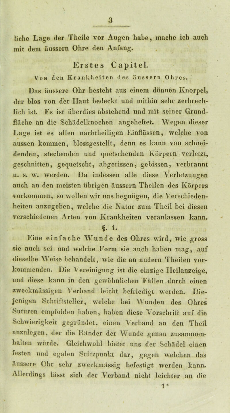 liche Lage der Theile vor Augen habe, mache ich auch mit dem aussern Ohre den Anfang. Erstes Capitel. VoH den Krankheiten des aussern Ohres. Das aussere Ohr besteht aus einera diinnen Knorpel, der bios von d'er Haut bedeckt iind inithin sehr zerbrech- lich ist. Es ist iiberdies abstehend iind luit seiner Griind- flaclie an die Schadelknocben angeheftet. Wegen dieser Lage ist es alien nachtheiligen Einfliissen, welche von aussen kommen, blossgestellt, denn es kann von schnei- denden, stechenden und quetscbenden Korpern verletzt, geschnitten, geqiietscht, abgerissen, gebissen, verbrannt u. s. w. werden. Da indessen alle diese Verletziingen auch an den ineisten iibrigen aussern Theilen des Korpers vorkoinmen, so wollen wir uns begniigen, die Verschicden- heiten anzugeben, welche die Natur zum Theil bei diesen verschiedenen Arten von Krankheiten veranlassen kann. §. 1. Eine einfache Wunde des Ohres vvird, wie gross sie auch sei und welche Form sie auch haben mag, auf dieselbe Weise behandelt, wie die an andern Theilen vor- kommenden. Die Vereinigung ist die einzige Heilanzeige, und diese kann in den gewohnlichen Fallen durch einen zweckmassigen \erband leicht befriedigt werden. Die- jenigen Schriftsteller, welche bei Wunden des Ohres .Suturen empfohlen haben, haben diese ^ orschrift auf die Schwierigkeit gegriindet, einen Verband an den Theil anzulegen, der die Hander der Wunde genau zusammen- balten wiirde. Gleichwohl bietet uns der Schadel einen festen und egalen Stiitzpunkt dar, gegen welchcn das iiussere Ohr sebr zweckmassig befestigt werden kann. Allerdings liisst sich der Verband nicht leichter an die 1