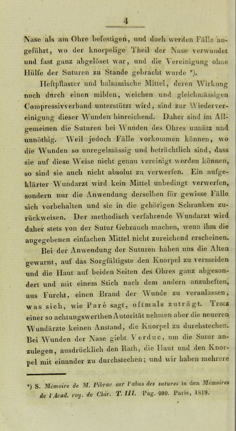 Naso als am Ohio hofestigen, and dooli worden FaHe an- gefiihrt, wo der knorpeligo Tlioil der Naso voiwundet und fast ganz ahgeloset war, and die ^ t*reinigang oliiio llulfe der Sataren za Stande gehracht warde *), Ileftpilaster and balsamischo Mittel, deren Wirkang noch dnrch eiaen milden, wcichen and gleichmassigen Compressivverband antersliitzt wild, sind zur Wicderver- einigang dieser Wanden liinreichend. Dahcr sind im AH- geirieinen die Sataren bei Wanden des Ohres anniitz und unnbthig. Weil jedocli Fiille vorkommen kbnnen, wo die Wanden so unregelmassig und betrachtlich sind, dass sie auf diese Weise nicht genaa vereinigt werden konnen, so sind sie auch nicht absolut zu verwerfen. Ein aufge- klarter Wundarzt wild kein Mittel unbedingt verwerfen, sondern nur die Anwendung derselben fiir gewisse Falle sicli vorbehallen und sie in die gehbrigen Schranken zu- riickweisen. Der niethodisch verfahrende Wundarzt wird daher stets von der Sutur Gebrauch machen, wcnn ihin die angegebenen einfachen Mittel nicht zureichend erscheinen. Bei der Anwendung der Suturen haben uns die Alten gewarnt, auf das Sorgfiiltigste den Knorpel zu vermeiden und die Haut auf beiden Seiten des Ohres ganz abgeson- dert und init einein Stick nach dem andern anzuhcften, aus Furcht, einen Brand der AVunde zu veianlassen, was sich, wie Pare sagt, oftmals zutriigt. Trolz einer so achtungswerthen Autoritdt nehmen aber die neueren AVundarzte keinen Anstand, die Knorpel zu durchstechen. Bei AA^mden der Nase giebt Verdac, am die Satur an- zulegen, aasdriicklich den Hath, die Haat and den Knor- pel niit einander zu durchstechen; und wir haben luehrerc *) S. Mcmoire de M. Pibrac sur I’abus des sutures in i\en Memoires de I'Acad. roy. de Chir. T. UL Pug. 400. Paris, IS19.