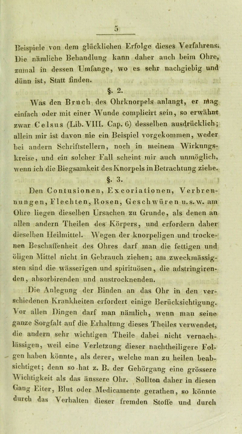 Peispiele von dem gliickliGhen Erfolge dieses Verfahrens* Die namliclie Bebandlung kann dalier aucli beim Ohre, zuinal in dessen Unifange, wo es sehr nachgiebig und diinn ist, Statt finden. §. 2. Was den Bruch des Ohrknorpels anlangt, er lAag einfacb oder init einer Wunde complicirt sein, so erwahirt zwar Celsiis (Lib. VIII. Cap. 6) desselben aus^riicklieh; allein inir ist davon nie ein Beispiel vorgekoinmen, weder bei andern Scbriftstellern, noch in meinem Wirkungs- I kreise, und ein soldier Fall scheint mir auch unmoglicb, M eiin ich die Biegsamkeit desKnorpels inBetracbtung ziehe. §. 3. Den Contusionen, Excoriationen, Verbren- n u n g e n, F1 e c b te n, Rosen, G e s c h w ii r e n u. s. w. am Obre liegen dieselben Ursachen zii Grunde, als denen an alien andern Theilen des Korpers, und erfordern daber dieselben Ileilmittel. Wegen der knorpeligen und trocke- nen Bescbaffenheit des Ohres darf man die fettio-en und bligen Mittel nicht in Gebrauch ziehen; am zweckmassig- sten sind die wasserigen und spirituosen, die adstiingiren* den, absorbirenden und austrocknenden. Die Anlegung der Binden an das Ohr in den ver- scbiedenen Krankheiten eifordert einige Beriicksichtigung. Vor alien Dingen darf man naralich, wenn man seine ganze Sorgfalt auf die Erhaltung dieses Theiles verwendet, die andern sebr wichtigen Xheile dabei nicht vernach- liissigen, weil eine Verletzung dieser nachtheiligere Fol- gen haben konnte, als derer, welche man zu beilen beab- sicbtiget; denn so.hat z. B. der Gebbrgang eine grbssere Wicbtigkeit als das iiussere Ohr. Sollten daber in diesen Gang Eiter, Blut oder Medicamente geratben, so kbnntc durcb das Verbalten dieser fremden Stofl’e und durch