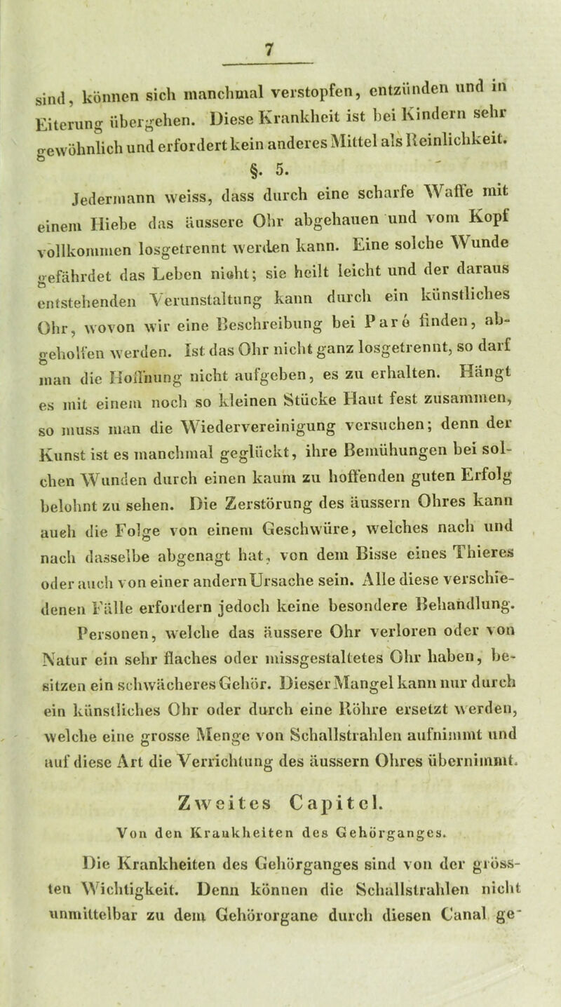 siiul, konnen sicli manchmal verstopfen, entzunden und in Eitening ilbergehen. Diese Krankheit ist bei Kindern sehr jrewbhnlicb und erfordertkein anderes Mittel als Uemlicbkeit. §.5. ' ^ Jederinann weiss, dass diirch eine scbarfe Waffe niit einem Hiebe das aussere Olir abgehauen und vom Kopf vollkoiumen losgetrennt werden kann. Eine solche Wunde gefahrdet das Leben nioht; sic heilt leicht und der daraus entstehendeii Yemnstaltung kann diircli ein kunstliches Olir, woven wii* eine Beschreibung bei Pare finden, ab“ gehoUen werden. Ist das Olir nicbt ganz losgetrennt, so darf man die HoHiiung nicbt aufgeben, es zu erhalten. Hang! es init einem noch so kleinen Stiicke Haut fest zusaniiuen, so muss man die Wiedervereinigung versuchen; denn der Kunst ist es mancbmal gegliickt, ihre Bemuhungen bei sol- cben Wunden durch einen kaum zu lioffenden guten Erfolg belohnt zu sehen. Die Zerstorung des aussern Ohres kann aueli die Folge von einem Geschwiire, welches nach und nach dasselbe abgenagt hat, von dem Bisse eines Thieres oder auch von einer andernUrsache sein. Alle diese verschie- denen Eiille erfordern jedoch keine besondere llehandlung. Peisonen, welche das aussere Ohr verloren oder von Natur ein sehr flaches oder missgestaltetes Ohr haben, be- sitzen ein schwacheresGehbr. Dieser Mangel kann nur durch ein kiinslUches Ohr oder durch eine Bohre ersetzt werden, welche eine grosse Mengc von Schallstrahlen aufnimmt und auf diese Art die Verrichtiing des aussern Ohres ubernimmt. Zweitcs Capitcl. Von den Kraukheiten des Gehdrganges. Die Krankheiten des Gehorganges sind von der gross- ten Wichligkeit. Denn konnen die Schallstrahlen nicht unmittelbar zu dein Gehororgane durch diesen Canal ge‘