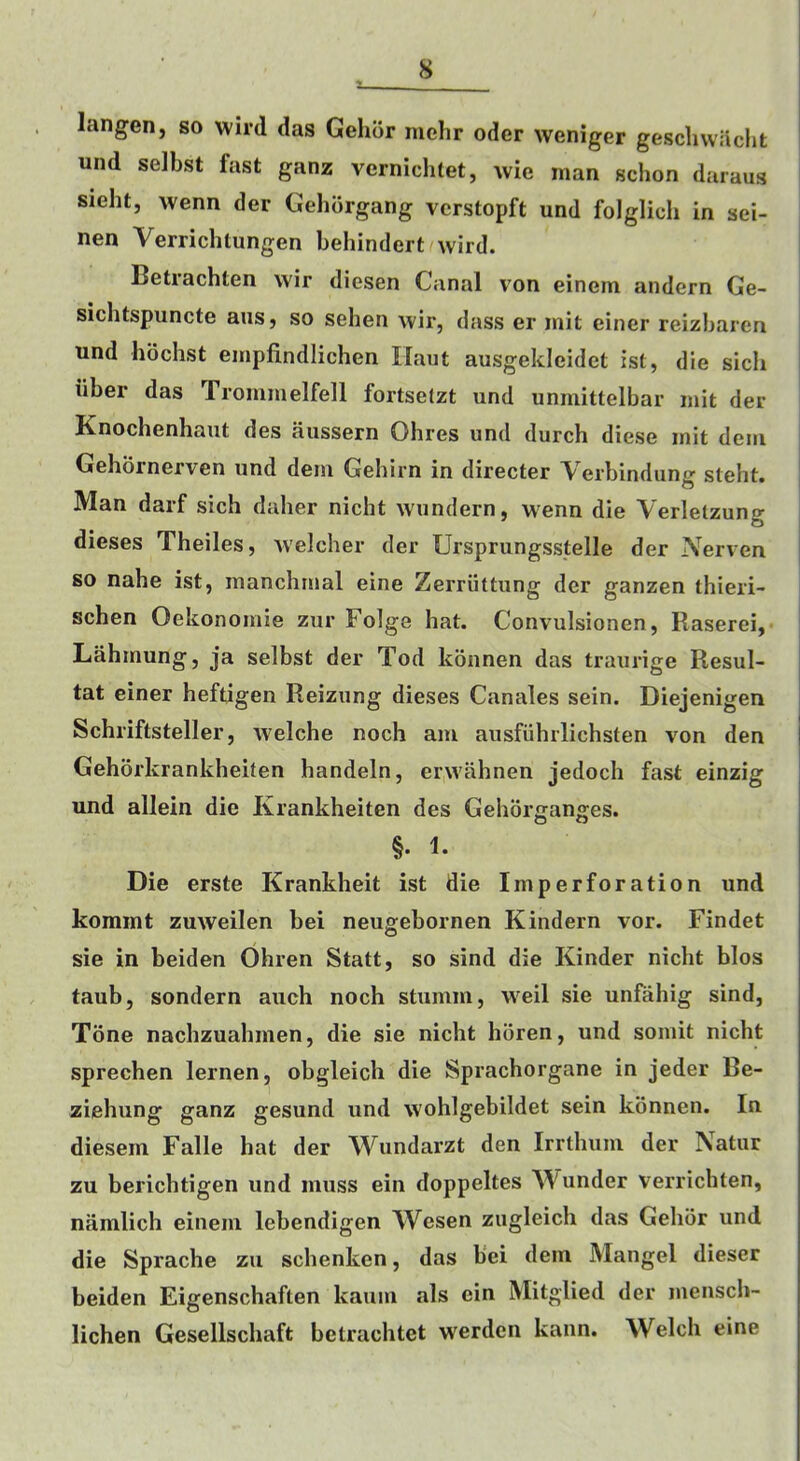 langen, so wird das Gehdr mehr oder weniger gescliwacht und selbst fast ganz vernichtet, wle man schon daraus i sieht, wenn der Gehdrgang vcrstopft und folglich in sei- nen Verrichtungen behindert wird. Betrachten wir diesen Canal von einem andern Ge- siclitspuncte aus, so sehen wir, dass er init einer reizbaren und hdchst einpfindlichen Ilaut ausgekleidet ist, die sicli iiber das Trommelfell fortsetzt und uninittelbar mit der Knochenhaut des aussern Ohres und durch diese mit dem Gehornerven und dem Gehirn in directer Verbindun? steht. O Man darf sich dalier nicht wundern, wenn die Verletzung dieses Theiles, welcher der Ursprungsstelle der Nerven ' so nahe ist, manchrnal eine Zerriittung der ganzen thieri- schen Oekonomie zur Folge hat. Convulsionen, Raserei,. Lahmung, ja selbst der Tod konnen das traurige Resul- tat einer heftigen Reizung dieses Canales sein. Diejenigen Schriftsteller, welche noch am ausfiihrlichsten von den Gehorkrankheiten handeln, erwahnen jedoch fast einzig und allein die Krankheiten des Gehdr£rano:es. §. 1. Die erste Krankheit ist die Imperforation und kommt zuweilen bei neugebornen Kindern vor. Findet sie in beiden Ohren Statt, so sind die Kinder nicht bios taub, sondern auch noch stumm, weil sie unfahig sind, Tone nachzuahmen, die sie nicht horen, und somit nicht sprechen lernen, obgleich die Sprachorgane in jeder Be- ziehung ganz gesund und wohlgebildet sein konnen. In diesem Falle hat der Wundarzt den Irrthuni der Natur zu berichtigen und muss ein doppeltes Asunder verrichten, namlich einem lebendigen Wesen zugleich das Gehor und die Sprache zu schenken, das bei dem Mangel dieser beiden Eigenschaften kaum als ein Mitglied der menscli- lichen Gesellschaft betrachtet werden kann. Welch eine