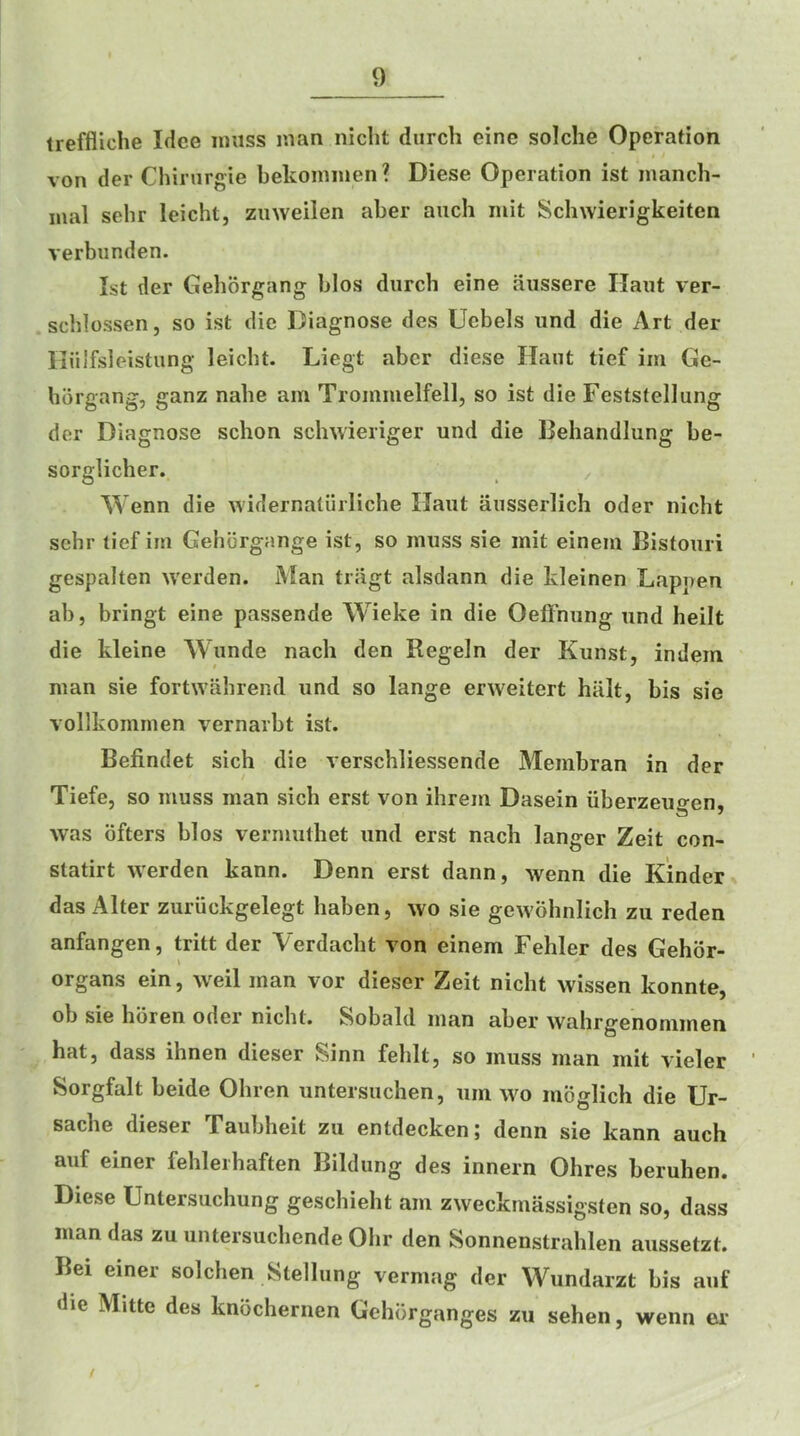 treffliche Idee muss man niclit durch eine solche Operation von der Chinirgie bekoinmen ? Diese Operation ist mancli- mal sehr leicht, ziiweilen aber auch mit Schwierigkeiten verbunden. Ist der Gehorgang bios durch eine aussere Haut ver- scblossen, so ist die Diagnose des Uebels und die Art der riiilfsleistung leicht. Liegt aber diese Ilant tief im Ge- borgang, ganz nabe am Trommelfell, so ist die Feststellung der Diagnose schon schwieriger und die Behandlung be- sorglicher. , Wenn die widematiiiliche Haut ausserlich oder niebt sehr tief im Gehbrgange ist, so muss sie mit einem Bistouri gespalten werden. Man tragt alsdann die kleinen Happen ab, bringt eine passende Wieke in die Oeftnung und heilt die kleine Wunde nacli den Regein der Kunst, indem man sie fortwahrend und so lange erweitert hiilt, bis sie vollkommen vernarbt ist. Befindet sich die verschliessende Membran in der / Tiefe, so muss man sich erst von ihrem Dasein iiberzeugen, was bfters bios vermuthet und erst nach langer Zeit con- statirt werden kann. Denn erst dann, wenn die Kinder das Alter zuriickgelegt haben, wo sie gewohniich zu reden anfangen, tritt der Verdaebt von einem Fehler des Gehdr- organs ein, weil man vor dieser Zeit nicht wissen konnte, ob sie hbren oder niebt. Sobald man aber wahrgenommen hat, dass ihnen dieser Sinn feblt, so muss man mit vieler Sorgfalt beide Obren untersuchen, urn wo moglich die Ur- sacbe dieser Taubheit zu entdecken; denn sie kann auch auf einer fehleihaften Bildung des innern Ohres beruhen. Diese Untersuchung geschieht am zweekmassigsten so, dass man das zu untersuchende Ohr den Sonnenstrablen aussetzt. Bei einer solchen Stellung vermag der VVundarzt bis auf die Mitte des knochernen Gehbrganges zu sehen, wenn er