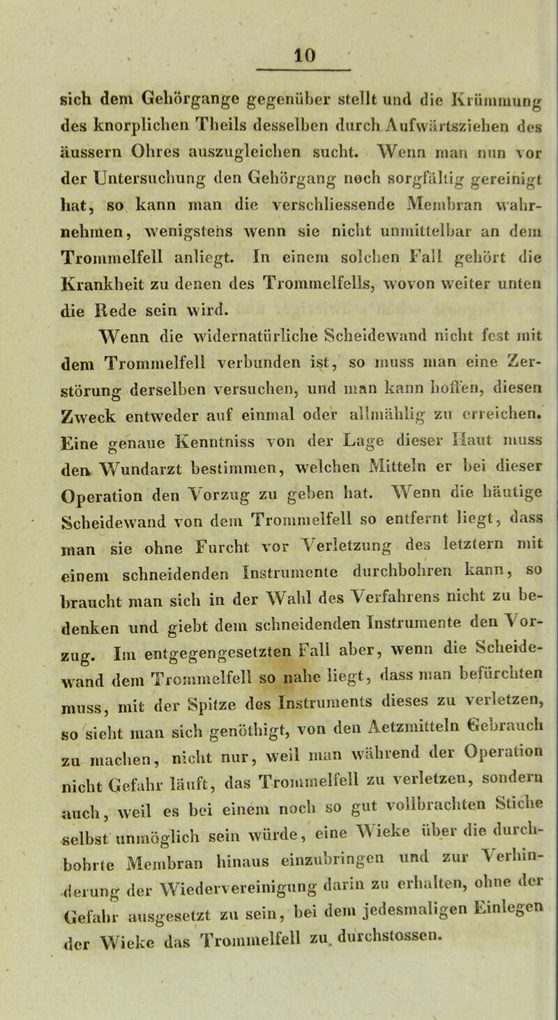 sich dem Gehorgange gegenuber stellt utul die Kiiiminung des knorpliclicn Theils desselben diirch Aufwartsziehen des aussern Ohrcs auszugleiclien sucht. Werm man nun vor der Untersiiclmng den Gehbrgang noch sorgfaliig gereinigt hat, so kann man die verschliessende Membian wahr- nehmen, Avenigstehs wenn sie nicht unmitlelbar an dem Trommelfell anliegt. In einem solchen Fall gehbrt die Krankheit zu denen des Trommelfells, woven weiter unten die Rede sein wild. Wenn die widernatiirliche Sclieldewand nicht fest mit dem Trommelfell verbunden ist, so muss man eine Zer- storung derselben versuchen, iind man kann bofien, diesen Zweek entweder aiif einmal oder allmablig zu cneichen. Eine genaue Kenntniss von der Lage dieser Ilaut muss dea Wundarzt bestimmen, welchen Mitteln er bei dieser Operation den Vorzug zu geben hat. Wenn die bautige Scheidewand von dem Trommelfell so entfernt liegt, dass man sie ohne Furcht vor Verletzung des letztern mit einem schneidenden Instrumente durchbohren kann, so braucht man sich in der Wahl des Verfahrens nicht zu be- denken nnd giebt dem schneidenden Instrumente den Vor- zug. Im entgegengesetzten Fall aber, wenn die Scheide- wand dem Trommelfell so nahe liegt, dass man befiirchten muss, mit der Spitze des Instruments dieses zu verletzen, so sieht man sich genbthigt, von den Aetzmitteln Gebrauch zu machen, nicht nur, weil man wahrend der Operation nicht Gefahr lauft, das Trommelfell zu verletzcu, sondern auch, weil es bei einem noch so gut vollbrachten Stiche selbst unmoglich sein wiirde, eine Wieke fiber die durdi- bohrte Membran hinaus einzubringen und zur AVrhin- derung der Wiedervereinigung darin zu erhalten, ohne der Gefahr ausgesetzt zu sein, bei dem jedesmaligen Einlegen der Wieke das Trommelfell zu. durchstossen.