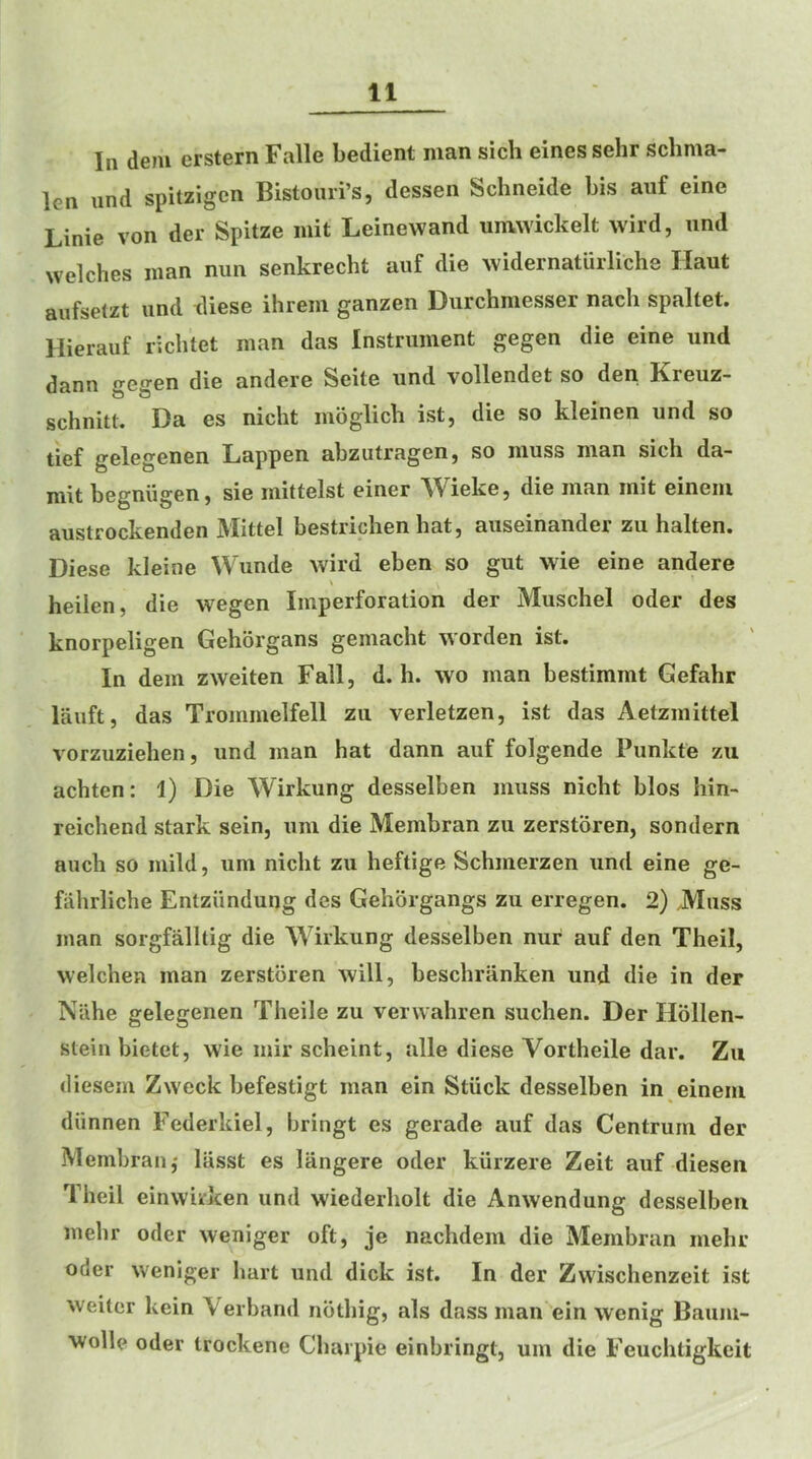 In dem erstern Falle bedient man sich eines sehr schma- len iind spitzigcn Bistoiiri’s, dessen Schneide bis auf eine Linie von der Spitze niit Leinevvand unvwickelt wild, iind welches man nun senkrecht auf die widernaturliche Haut aufselzt und diese ihrem ganzen Durchmesser nacli spaltet. Hierauf richtet man das Instrument gegen die eine und dann gegen die andere Seite und vollendet so den Kreuz- schnitt. Da es nicht moglich ist, die so kleinen und so tief gelegenen Lappen abzutragen, so muss man sich da- mlt begniigen, sie mittelst einer ^Vieke, die man init eineni austrockenden Mittel bestriclien hat, auseinander zu halten. Diese kleine Wunde wild eben so gut wie eine andere heilen, die wegen Imperforation der Muschel oder des knorpeligen Gehorgans gemacht worden ist. In dem zweiten Fall, d. h. wo man bestimmt Gefahr lauft, das Trommelfell zii verletzen, ist das Aetzmittel vorzuziehen, und man hat dann auf folgende Punkte zii achten: 1) Die Wirkung desselben muss nicht bios bin- reichend stark sein, um die Membran zu zerstoren, sondern auch so mild, um nicht zu heftige Schmerzen und eine ge- fiihrliche Entziindung des Gehorgangs zu erregen. 2) .Muss man sorgfalltig die Wirkung desselben nur auf den Theil, welchen man zerstoren will, beschranken und die in der Nahe gelegenen Theile zu verwahren suchen. Der Ilollen- stein bietet, wie mir scheint, alle diese Vortheile dar. Zu dieseni Zweck befestigt man ein Stiick desselben in einein diinnen Federkiel, bringt es gerade auf das Centrum der Membran,' liisst es langere oder kiirzere Zeit auf diesen Theil einwuken und wiederholt die Anwendung desselben mehr oder weniger oft, je nachdem die Membran mehr oder weniger hart und dick ist. In der Zwischenzeit ist weiter kein Verband noting, als dass man ein wenig Baum- wolle oder trockene Charpie einbringt, um die Feuclitigkeit