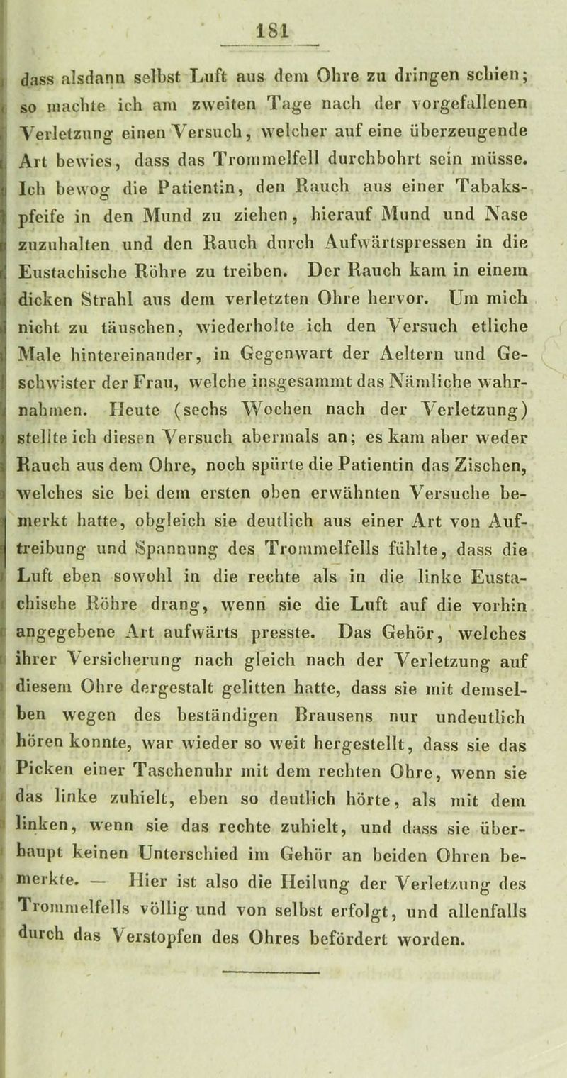 dass alsdann selbst Luft aiis dem Olire zii dringen scliien; so inaclite ich am zweiten Tage nach der vorgefallenen Verlelzung einen Versuch, welcher auf eine iiberzeiigende Art bewies, dass das Trommelfell durchbohrt sein niiisse. Ich bewog die Patientin, den Rauch aus einer Tabaks- pfeife in den Mund zii ziehen, hierauf Mund und Nase zuzuhalten und den Rauch durch Aufwartspressen in die Eustachische Rohie zu treiben. Der Rauch kain in einein dicken Strahl aus dem veiletzten Ohre hervor. Urn mich nicht zu tauschen, wiedeiholte ich den Versuch etliche Male hintereinander, in Gegenwart der Aeltern und Ge- schwister der Frau, welche insgesammt das Namliche wahr- nahmen. Heute (sechs Wochen nach der Verletzung) steliteich diesen Versuch abermals an; es kam aber weder Rauch aus dem Ohre, noch spiirle die Patientin das Zischen, ■Welches sie bei dem ersten oben erwahnten Versuche be- inerkt hatte, obgleich sie deutlich aus einer Art von Auf- treibung und Spannung des Trommelfells fiihlte, dass die Luft eben sowohl in die rechte als in die linke Eusta- chische Rohre drang, wenn sie die Luft auf die vorhin angegebene Art aufwarts presste. Das Gehor, welches ihrer Versicherung nach gleich nach der Verletzung auf diesem Ohre dergestalt gelitten hatte, dass sie mit demsel- ben wegen des bestandigen Rrausens nur undeutlich hbren konnte, war wieder so weit hergestellt, dass sie das Picken einer Taschenuhr mit dem rechten Ohre, wenn sie das linke zuhielt, eben so deutlich horte, als mit dem linken, wenn sie das rechte zuhielt, und dass sie uber- haupt keinen Unterschied im Gehor an beiden Ohren be- nierkte. — Hier ist also die Heilung der Verletzung des Trommelfells vollig und von selbst erfolgt, und allenfalls durch das Verstopfen des Ohres befordert worden.