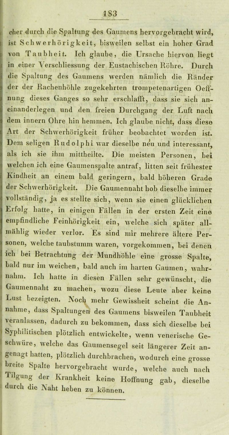 1S3 ji dier durch die Spaltung des Gauniens hervoigebraclit wild, i ist Sell werhbrigkcit, bisweilen selbst ein bober Grad von T a lib he it. Icli glaube , die Ursacbe biervon liegt in einer \ erscbliessnng der Eustaebiseben llbbre. Durcb die Spaltung des Gauniens werden niinilicb die Rander der der Racbenhbhle zugekebrten troinpetenartigen Oelt- niing dieses Ganges so sebr erschlafft, dass sie sicb an- einanderlegen und den freien Durcbgang der Luft nach dem innern Obre bin beinnien. Icb glaube niebt, dass diese Art der Scbwerbbrigkeit fruber beobaebtet worden ist. Dem seligen Rudolpbi war dieselbe ne\i und interessant, als icb sie ibin mittbeilte. Die meisten Personen, bei welchen icb eine Gauinenspalte antraf, litten seit frubester Kindheit an einem bald geringern, bald bbheren Grade der Scbwerbbrigkeit. Die Gaumennaht bob dieselbe ininiei: vollstandig, ja es stellte sicb, wenn sie einen glucklicben Erfolg batte, in einigen Fallen in der ersten Zeit eine empfindlicbe Feinbbrigkeit ein, welcbe sicb spater all- inablig wieder verlor. Es sind iiiir mebrere iiltere Per- sonen, welcbe taubstumm waren, vorgekomnien, bei denen icb bei Betraebtung der Mundbbble eine grosse Spalte, bald nur im weichen, bald aueb im barten Gaumen, wabr- nabni. Icb batte in diesen Fallen sebr gewiinscbt, die j Gaumennabt zu inacben, wozu diese Leute aber keine i Lust bezeigten. Noch mehr Gewissheit sebeint die An- nabme, dass Spaltungen des Gauinens bisweilen Taubheit j veranlassen, dadurcb zu bekommen, dass sicb dieselbe bei ' Syphihtischen plotzlicb entwickelte, wenn venerische Ge- 5 scbwure, welcbe das Gauinensegel seit langerer Zeit an- f genagt batten, plotzlicb durcbbracben, wodurcb eine grosse ) breite Spalte bervorgebraebt wurde, welcbe aiicb nacb Tilgung der Krankbeit keine Hoffnung gab, dieselbe