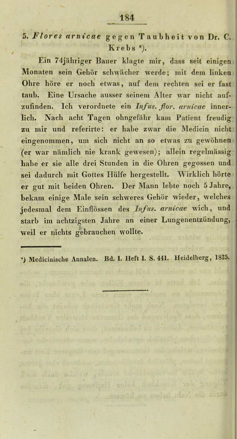 / _184 Krebs *). Ein 74jahriger Bauer klagte mir, dass seit einigen Monaten sein Gehbr scliwiicher werde; mit dem linken Ohre bore er noch etwas, auf dem rechten sei er fast taub. Eine Ursache ausser seinem Alter war nicht auf- zufinden. Ich verordnete ein Infus. flor. arnicae inner- licb. Nach acht Tagen ohngefahr kam Patient freudig zu mir und referirte: er babe zwar die Medicin nicht eingenommen, urn sich nicht an so etwas zu gewohnen (er war namlich nie krank gewesen); allein regelmassig habe er sie alle drei Stunden in die Ohren gegossen und sei dadurch mit Gottes Hiilfe hergestellt. Wirklich horte er gut mit beiden Ohren. Der Mann lebte noch 5 Jahre, bekam einige Male sein schweres Gehor wieder, welches jedesmal dem Einflossen des Inf us. arnicae wich, und starb im achtzigsten Jahre an einer Lungenentziindung, .V weil er nichts gebrauchen wollte. Mcdiclnische Annalen. Bd. I. Heft I. S. 441. Heidelberg, 1835.