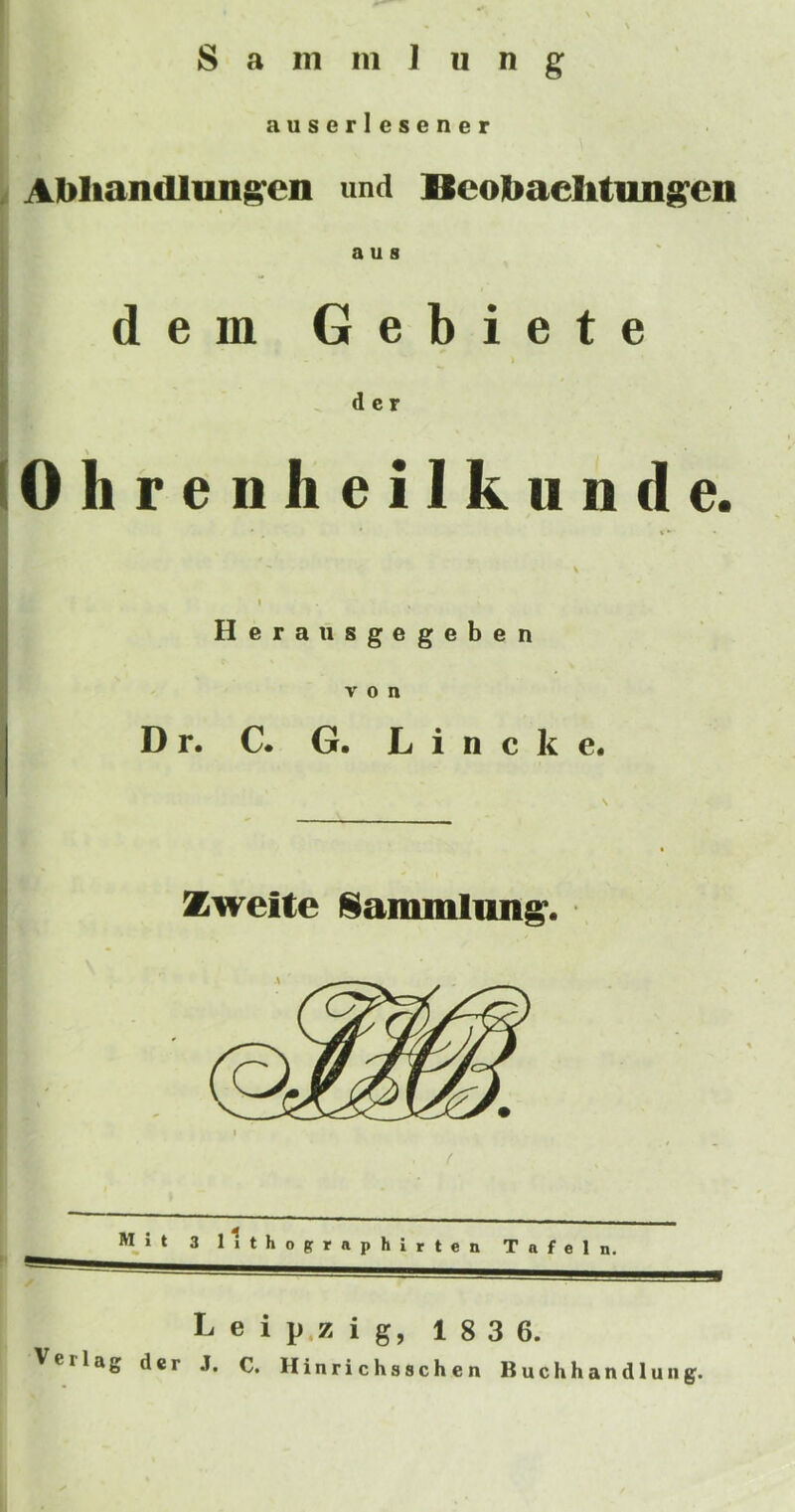 auserlesener . Abliandluni^eii und Bcojbaelitim^cn a u s dem Gebiete ^ d c r (Ohrenheilkunde. Heraiisgegeben von Dr. C. G. L i n c k e. Zweite l§iaiiimlim^. M i t 3 11 t h o g r a p h i r t e n T a f e 1 n. L e i p.z i g, 1 8 3 6. Verlag dcr J. C. Hinrichsschen Buchhandlung.