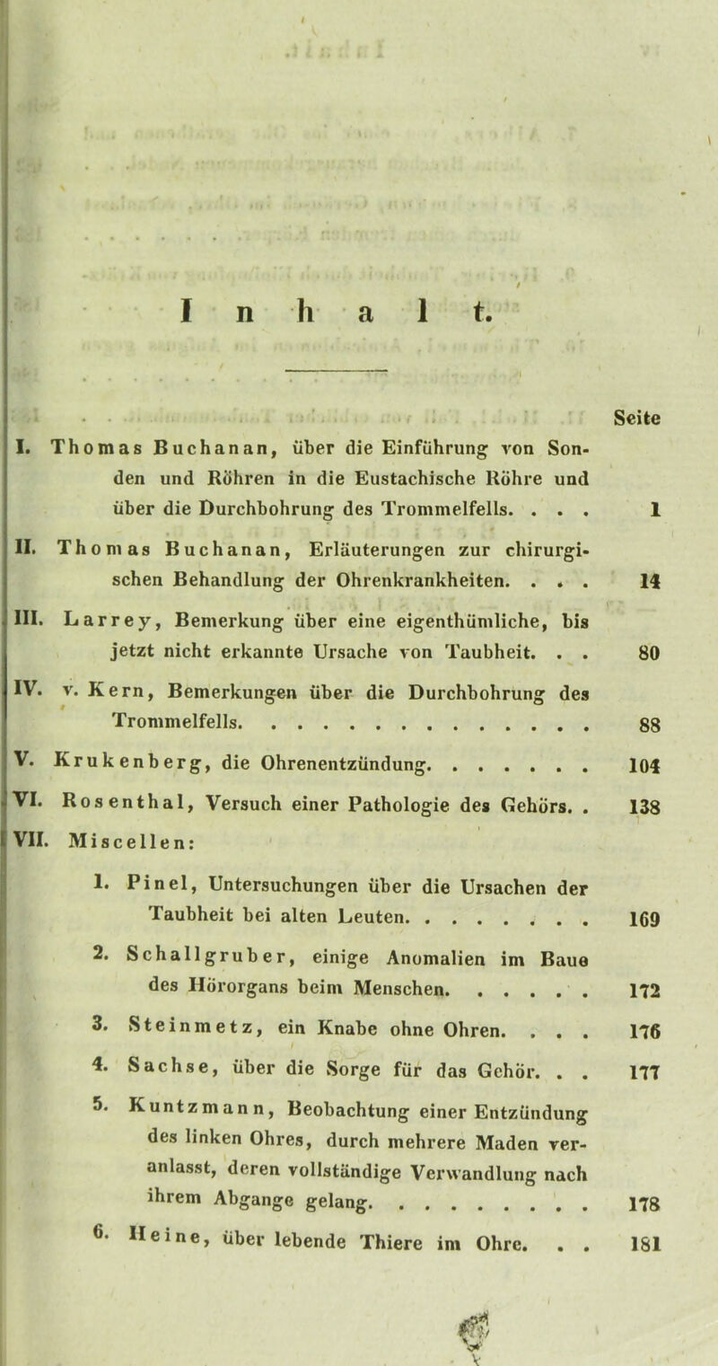 I ‘ . . , ; , Seite I. Thomas Buchanan, viber die Einfiihrung ron Son- den und Ruhren in die Eustachische Kdhre und liber die Durchbohrung des Trommelfells. ... 1 II. Th onias Buchanan, Erlauterungen zur chirurgi- schen Behandlung der Ohrenkrankheiten. ... 14 III. Larrey, Bemerkung iiber eine eigenthiiniliche, bis jetzt nicht erkannte Ursache von Taubheit. . . 80 IV. V. Kern, Bemerkungen iiber die Durchbohrung des Trommelfells 88 V. Krukenberg, die Ohrenentziindung 104 VI. Rosenthal, Versuch einer Pathologie des Gehiirs. . 138 VII. Miscellen; 1. Pin el, Untersuchungen iiber die Ursachen der Taubheit bei alten Leuten 169 2. Schallgruber, einige Anomalien im Baue des Hdrorgans beini Menschen 172 3. Steinmetz, ein Knabe ohne Ohren. . . . 176 4. Sachse, iiber die Sorge fur das Gehor. . . 177 5. Kuntzmann, Beobachtung einer Entziindung des linken Ohres, durch mehrere Maden rer- anlasst, deren vollstiindige Verwandlung nach ihrem Abgange gelang 178 6. Heine, iiber lebende Thiere im Ohrc. . . 181 V