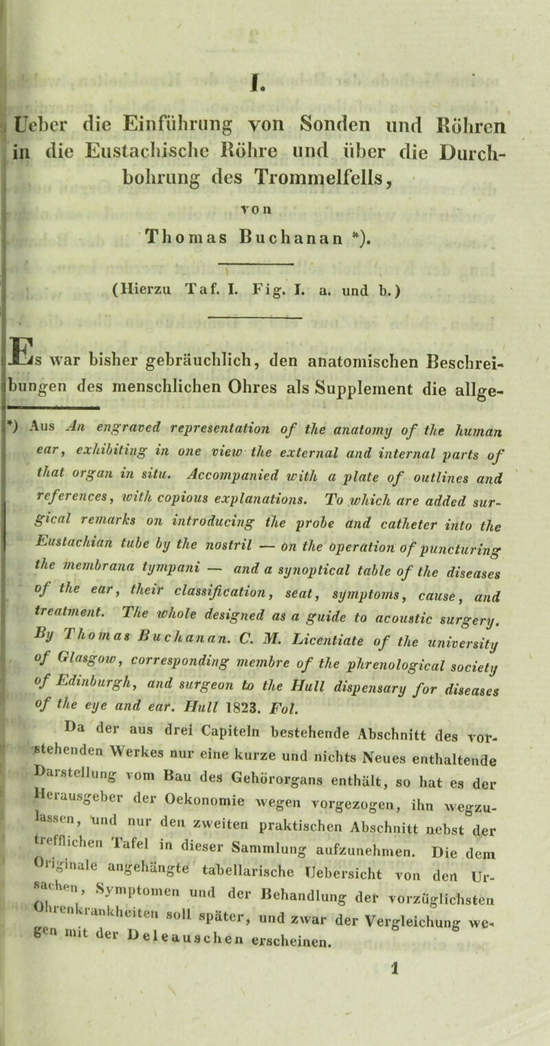 L ; Uebcr die Eiiifiilming von Sonden iind Rdhrcn in die Eustacliische Rdlire iind iiber die Durcli- bolining des Trommelfells, • VO n Thomas Buchanan *). (Hierzu Taf. I. Fig. I. a. und b.) Es war bisher gebrauchlich, den anatomischen Beschrei- bungen des menschlichen Ohres als Supplement die allge- *) Aus J/t engraved representation of the anatomy of the human ear, exhibiting in one view the external and internal parts of that organ in situ. Accompanied with a plate of outlines and references, with copious explanations. To which are added sur- gical remarks on introducing the probe and catheter into the Eustachian tube by the nostril — on the operation of puncturing the membrana tympani — and a synoptical table of the diseases of the ear, their classification, seat, symptoms, cause, and treatment. The lohole designed as a guide to acoustic surgery. By Thomas Buchanan. C. M. Licentiate of the university of Glasgow, corresponding membre of the phrenological society of Edinburgh, and surgeon to the Hull dispensary for diseases of the eye and ear. Hull 1823. Fol. Da der aus drel Capiteln bestehende Abschnitt des vor- •Btehenden Werkes nur eine kurze und nichts Neues enthaltende Darstellung vom Bau des Gehororgans enthalt, so hat es der Derausgeber der Oekonomie wegen vorgezogen, ihn wegzu- assen, und nur den zweiten praktischcn Abschnitt nebst der trcfflichen lafel m dieser Sammlung aufzunehmen. Die dein Originale angehiingte tabellarische IJebersicht von den Ur- sathen, Symptoinen und der Behandlung der vorzuglichsten uenkrankbeiten soil spater, und zwar der Vergleichung we. gen nut der Deleauschenerscheinen.