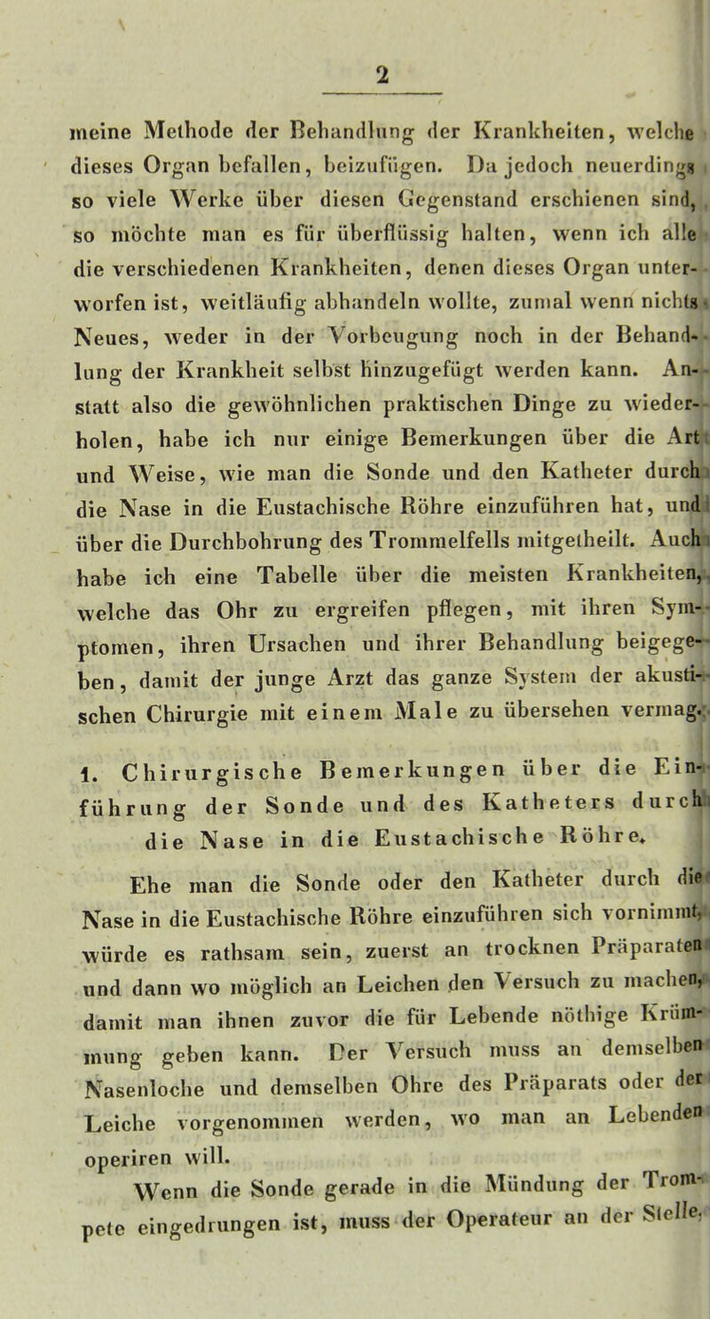 ineine Methode der Beliandlung der Krankheiten, welche dieses Organ befallen, beizufilgen. Da jedoch neuerdlngs so viele Werke iiber diesen Cegenstand erschienen sind, so mbcbte man es fiir uberfliissig halten, wenn ich alle die verschiedenen Krankheiten, denen dieses Organ unter- worfen ist, weitlaufig abhandeln vvollte, zunial wenn nichtg^ Neues, weder in der Vorbeugnng noch in der Behand-• lung der Krankbeit selbst hinziigefiigt werden kann. An-- stalt also die gewohnlichen praktischen Dinge zu wieder-- holen, babe ich niir einige Bemerkungen iiber die Art iind Weise, wie man die Sonde und den Katheter durchi die Nase in die Eiistachische Rohre einzufiihren hat, und I iiber die Durchbohrung des Tromraelfells mitgelheilt. Auchi habe ich eine Tabelle iiber die meisten Krankheiten,, welche das Ohr zu ergreifen pflegen, mit ihren Syni-- ptomen, ihren Ursachen und ihrer Behandlung beigege-- ben, damit der junge Arzt das ganze System der akusti-- schen Chirurgie mit eineni Male zu iibersehen vermag.. 1. Chiriirgische Bemerkungen iiber die Ein-- fiihrung der Sonde und des Katheters durch'i die Nase in die Eiistachische Rohre* Ehe man die Sonde oder den Katheter durch diet Nase in die Eustachische Rohre einzufuhren sich vornimmt, wiirde es rathsam sein, zuerst an trocknen Praparateni und dann wo mbglich an Leichen den Versuch zu machen,- damit man ihnen zuvor die fiir Lebende notbige Kriim- inung geben kann. Der Versuch muss an demselben Nasenloche und demselben Ohre des Praparats oder dec Leiche vorgenommen werden, wo man an Lebenden operiren will. Wenn die Sonde gerade in die Miindung der Troni- pete eingediungen ist, muss der Operafeur an der Stelle,