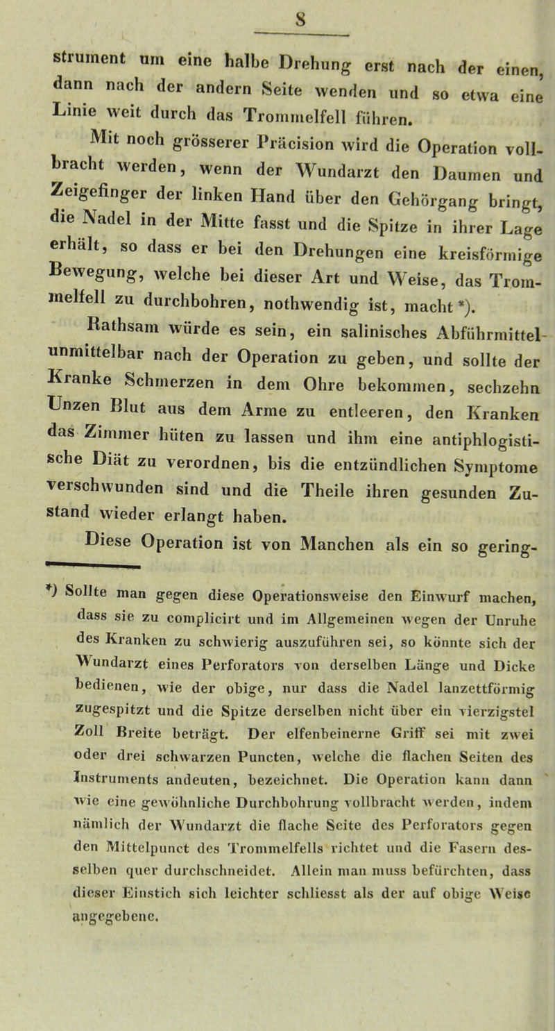s strument urn eine halbe Drehung erst nach der einen, dann nach der andern Seite wenden iind so etwa eine Linie weit diirch das Trommelfell fiihren. Mit noch grosserer Pracision wird die Operation voll- bracht werden, wenn der Wundarzt den Daurnen und ^eigefinger der linken Hand liber den Gehbrgang bringt, die Nadel in der Mitte fasst und die Spitze in ihrer Lage erhalt, so dass er bei den Drehungen eine kreisfdrmige Bewegung, welche bei dieser Art und Weise, das Troin- inelfell zu durchbohren, nothwendig ist, macht *). Rathsain wiirde es sein, ein salinisches Abfiihrmittel- unmittelbar nach der Operation zu geben, und sollte der Kranke Schmerzen in dem Ohre bekonimen, sechzehn TJnzen Blut aus dem Arme zu entleeren, den Kranken das Zimmer hiiten zu lassen und ihm eine antiphlogisti- sche Diat zu verordnen, bis die entziindlichen Symptome verschwunden sind und die Theile ihren gesunden Zu- stand wieder erlangt haben. Diese Operation ist von Manchen als ein so gering- *) Sollte man gegen diese Operationsweise den Einwurf machen, dass sie zu complicirt und im Allgemeinen Avegen der Unruhe des Kranken zu schAvierig auszufiihren sei, so kiinnte sich der Wundarzt eines Perforators aoii derselben Liinge und Dicke hedienen, Avie der obige, nur dass die Nadel lanzettfbrniig zugespitzt und die Spitze derselben nicht iiber ein vierzigstel Zoll Breite betrSgt. Der elfenbeinerne Griff sei mit ZAvei Oder drei schwarzen Puncten, Avelche die flachen Seiten des Instruments andeuten, bezeichnet. Die Operation kann dann Avie eine geAA'bhnliche Durchbohrung rollbracht aa erden, indem nUmlich der Wundarzt die flache Seite des Perforators gegen den Mittelpunct des Troinmelfells richtet und die Fasern des- selben quer durclischneidet. Allein man muss befiirchten, dass dieser Einstich sich leichter schliesst als der auf obige Weise angegebenc.