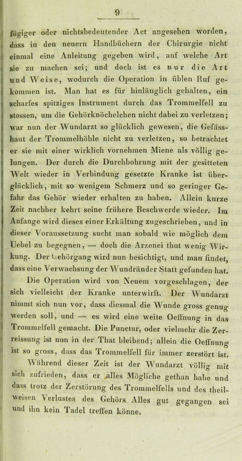 fiigiger oder nichtsbedeutender Act angeseben worden, I dass in den neuern Ilandbiicliern der Chirurgie nicht :i einmal eine Anlekung gegeben wird, auf welcbe Art t: sie zii niacben sei; und docb ist es nur die Art i und Weise, wodurcb die Operation in iiblen Ruf ge- » koniinen ist. Man bat es fiir binliinglicb gebalten, ein 3 scbarfes spitziges Instrument durcb das Trommelfell zu J gtossen, um die Geborknocbelcben nicbt dabei zu verletzen; \ war nun der Wundarzt so gliicklicb gewesen, die Gefass- |. haut der Trommelboble nicbt zu verletzen, so betracbtet i er sie mit einer wirklicb vornebmen Miene als vollig ge- Ilungen. Der durcb die Durcbbobrung mit der gesitteten Welt wieder in Verbindung gesetzte Kranke ist iiber- gliicklicb, mit so wenigem Scbmerz und so geringer Ge- f fabr das Gebor wieder erbalten zu baben. Allein kurze Zeit nacbber kebrt seine friibere Bescbwerde wieder. Im Anfange wird dieses einer Erkaltung zugescbrieben, und in ii dieser Voraussetzung sucbt man sobald wie moglicb dem IUebel zu begegnen, — docb die Arzenei thut wenig Wir- kung. Der Geborgang wird nun besicbtigt, und man findet, dass eine Verwacbsung der Wundrander Statt gefunden bat. Die Operation wird von Neuern vorgescblagert, der sicb vielleicbt der Kranke unterwirft. Der Wundarzt nimmt sicb nun vor, dass diesmal die Wunde gross genug i werden soil, und — es wird eine weite Oeffnung in das I Trommelfell gemacht. Die Punctur, oder vielmebr die Zer- 1 reissung ist nun in der That bleibend; allein die Oeffnung ist so gross, dass das Trommelfell fiir immer zerstbrt ist. Wabrend dieser Zeit ist der Wundarzt vbllig mit sicb zufrieden, dass er .alles Moglicbe getban babe und dass trotz der Zerstorung des Trommelfells und des theil- weisen Verlustes des Gehbrs Alles gut gegangen sei und ilm kein Tadel treffen konne.