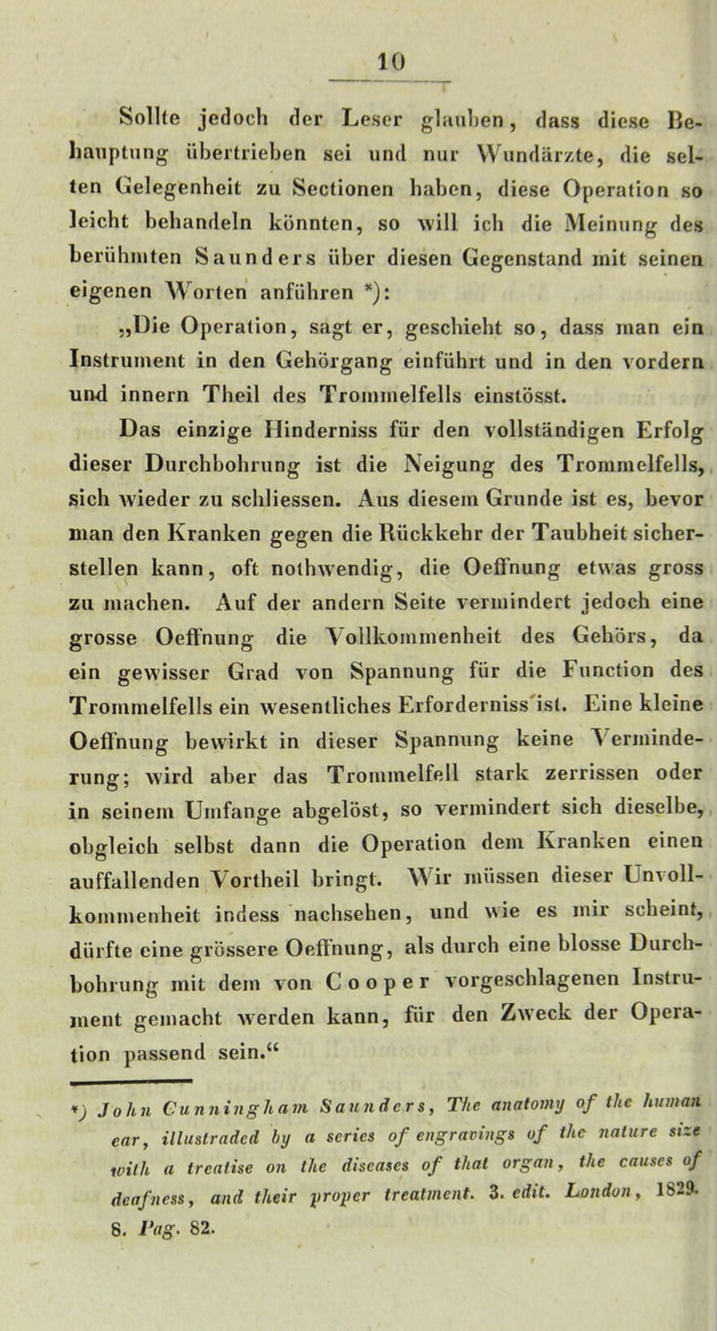 Sollte jedoch der Lescr gliiu])en, dass diese IJe- hauptnng iibeitrieben sei und nur Wundarzte, die sel- ten Gelegenheit zu Sectionen haben, diese Operation so leicht behandeln kbnnten, so will ich die Meinung des beriihinten Saunders iiber diesen Gegenstand mit seinen eigenen AVorten anfiihren *): „Die Operation, sagt er, geschieht so, dass man ein Instrument in den Gehorgang einfiihrt und in den vordern und innern Theil des Trommelfells einstbsst. Das einzige Ilinderniss fiir den vollstandigen Erfolg dieser Durchbohrung ist die Neigung des Trommelfells, sich Avieder zu schliessen. Aus diesem Grunde ist es, bevor man den Kranken gegen die Riickkehr der Taubheit sicher- stellen kann, oft nothw'endig, die Oeffnung etwas gross zu machen. Auf der andern Seite vermindert jedoch eine grosse Oeft’nung die Aollkommenheit des Gehors, da ein gewisser Grad von Spannung fiir die Function des Trommelfells ein wesentliches Erforderniss'ist. Eine kleine Oeffnung bewirkt in dieser Spannung keine Verminde- rung; wird aber das Troiumelfell stark zerrissen oder in seinem Umfange abgelost, so vermindert sich dieselbe, obgleich selbst dann die Operation dem Kranken einen auffallenden Vortheil bringt. Wir miissen dieser Unvoll- kommenheit indess nachsehen, und wie es mir scheint, diirfte eine grossere Oeffnung, als durch eine blosse Durch- bohrung mit dem von Cooper vorgeschlagenen Instru- ment gemacht Averden kann, fiir den ZAA’eck der Opera- tion passend sein.“ *) John Cunningham Saunders, The anatomy of the human ear, illuslraded by a series of engravings of the nature size with a treatise on the diseases of that organ, the causes of deafness, and their proper treatment. Z. edit. London, 1829. 8. Tag. 82.