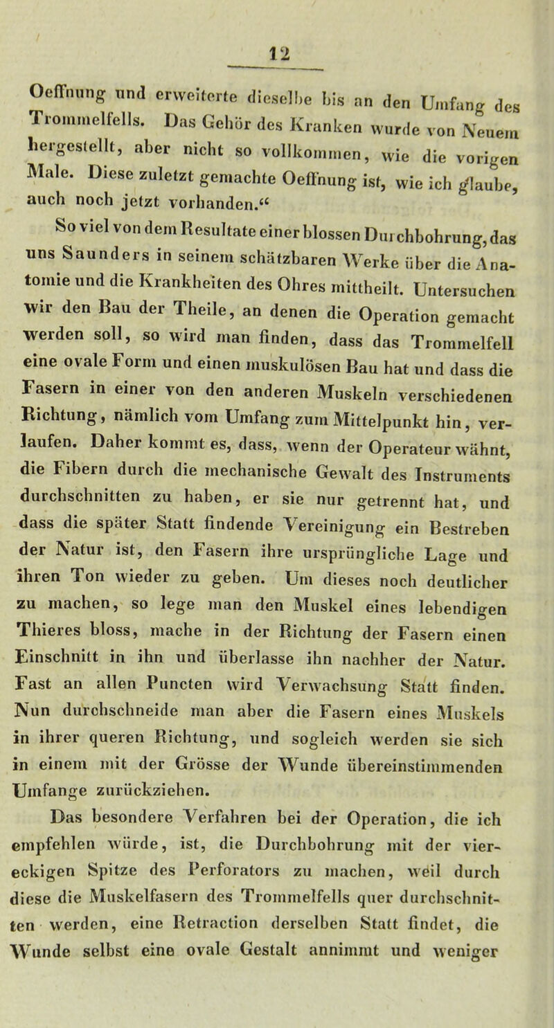 Oeffnung und erwehorte diesel!,e I,is an den Umfang des Trommelfells. Das Gehor des Kranken wurde von Neuem heigeslellt, aber nicht so vollkonimen, wie die vorigen Male. Diese zuletzt geniachte Oeftnung ist, wie ich ^laube, aiich noch jelzt vorhanden.‘‘ So viel von dem Resultate einer blossen Dm chbohrung, das uns Saunders in seinem schatzbaren Werke iiber die Ana- tomie und die Krankheiten des Ohres mittheilt. Untersuchen vvir den Ban der Theile, an denen die Operation gemacht werden soil, so wird man linden, dass das Trommelfell eine ovale Form und einen muskulosen Bau hat und dass die Fasern in einer von den anderen Muskeln verschiedenen Richtung, namlich vom Umfang zum Mittelpunkt hin, ver- laufen. Daher kommt es, dass, Avenn der Operateur wahnt, die Fibern durch die mechanische Gewalt des Instruments durchschnitten zu haben, er sie nur getrennt hat, und dass die spater Statt findende Vereinigung ein Bestreben der Natur ist, den Fasern ihre urspriingliche Lage und ihren Ton wieder zu geben. Urn dieses noch deutlicher zu machen, so lege man den Muskel eines lebendigen Thieres bloss, mache in der Richtung der Fasern einen Einschnitt in ihn und iiberlasse ihn nachher der Natur. Fast an alien Puncten wild Verwachsung Statt linden. Nun durchschneide man aber die Fasern eines Muskels in ihrer queren Richtung, und sogleich werden sie sich in einem mit der Grosse der Wunde iibereinstimmenden Umfange zuriickziehen. Das besondere Verfahren bei der Operation, die ich Ginpfehlen wiirde, ist, die Durchbohrung mit der vier- eckigen Spitze des Perforators zu machen, weil durch diese die Muskelfasern des Trommelfells quer durchschnit- ten werden, eine Retraction derselben Statt lindet, die Wunde selbst eine ovale Gestalt annimmt und weniger