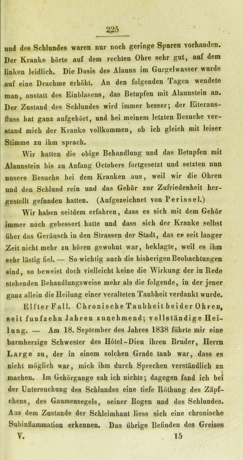 nnd des Schlundes waren nur noch geringe Spuren vorhandcn. Der Kranke horte auf dem rechten Ohre sehr gut, auf dem linken leidlich. Die Dosis des Alauns im Gargelwasser wnrdo auf eine Drachme erhoht. An den folgenden Tagen wendeto man, anstatt des Einblasens, das Betupfen luit Alaunstein an. Der Znstand des Schlundes wird immer besser; der Eiteraus- llnss hat ganz aufgehbrt, und bei meinein letzten Besuche ver- stand mich der Kranke vollkomnien, ob ich gleich mit leiser Stimme zn ihm sprach. Wir hatten die obige Behandlung und das Betupfen mit Alaunstein bis zu Anfang Octobers fortgesetzt und setzten nun nnsere Besuche bei dem Kranken aus, weil wir die Ohren und den Schlnnd rein und das GehSr zur Zufriedenheit her- gestellt gefnnden hatten. (Aufgezeichnet von Perissel.) Wir haben seitdem erfahren, dass es sich mit dem Gehftr immer nock gebessert hatte und dass sich der Kranke selbst liber das Gerausch in den Strassen der Stadt, das en seit langer Zeit nicht mehr zn horen gewohnt war, beklagte, weil es ihm sehr lastig fiel. — So wichlig auch die bisherigenBeobachtungen sind, so beweist doch vielleicht keine die Wirkung der in Rede stehenden Behandlungsweise mehr als die folgende, in der jener ganz allein die Heilung einer veralteten Taubheit verdankt wurde. ElfterFall. ChronischeTaubheitbeiderOhren, seit funfzehn Jahren zunehmend; vollstandige Hei- lung, — Am 18. September des Jahres 1838 fiihrte mir eine barmherzige Schwester des Hotel-Dieu ihren Bruder, Herrn Large' zn, der in einem solchen Grade tanb war, dass es I nicht mbglich war, mich ihm durch Sprechen verstiindlich zn machen. Im Gehorgange sah ich nichts; dagegen fand ich bei der Untersuchung des Schlundes eine tiefe Riithung des ZSpf- chens, des Ganmensegels, seiner Bogen nnd des Schlundes. Aus dem Zustande der Schleimhaut Hess sich eine chronischo Subinllammation erkennen. Das iibrige Beilnden des Greises V. 15