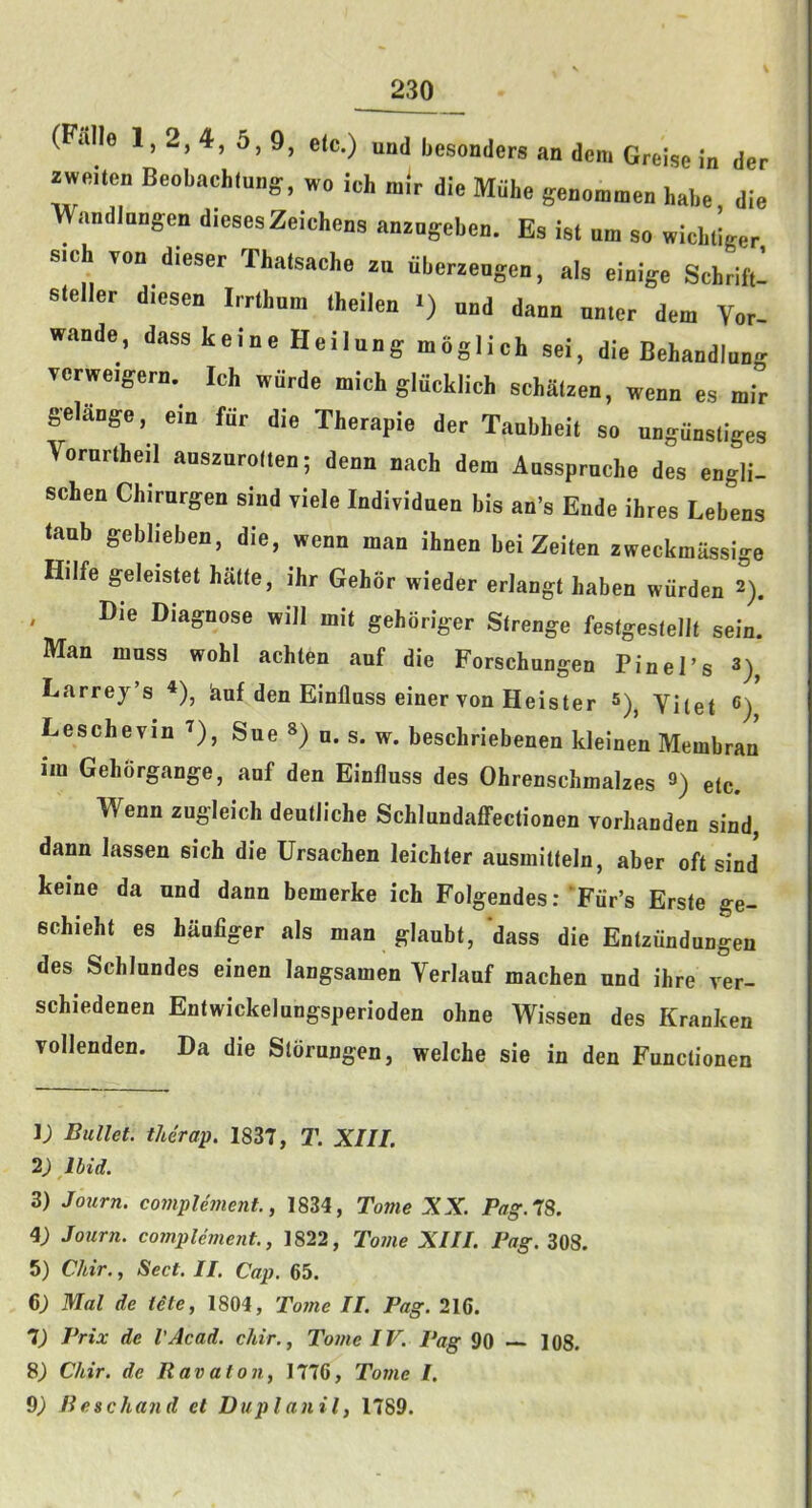 (Falle 1,2, 4, 5,9, etc.) und besonders an dem Greise in der zweiten Beobachfung^, wo ich m.V die Miihe genommen babe die WandJnngen dieses Zeichens anzogeben. Es ist um so wicbtiger sich von dieser Thatsache zu iiberzengen, als einige Schrift- steller diesen Irrthnra theilen i) and dann nnter dem Vor- wande, dass keine Heilung moglich sei, die Behandlnn- verweigern. Ich wiirde mich gliicklich schatzen, wenn es mir gelange, em fiir die Therapie der Taubheit so ungunstiges Vornrtheil aoszurolten; denn nach dem Anssprnche des engli- schen Chirurgen sind viele Individuen bis an’s Ende ihres Lebens tanb geblieben, die, wenn man ihnen bei Zeiten zweckmiissige Hilfe geleistet hatte, ihr Gehor wieder erJangt haben wurden 2). , Die Diagnose will mit gehoriger Strenge festgesiellt sein. Man mass wohl achten auf die Forschungen Pin el’s 3)^ Larrey’s *), buf den Einflass einer von Heister Viiet <>) Leschevin ^), Sue ») n. s. w. beschriebenen kleinen Membran im Gehorgange, auf den Einfluss des Ohrenschmalzes 9) etc. Wenn zugleich deutJiche SchlundaflPectionen vorhanden sind, dann lassen sich die Ursachen leichter ausmitteln, aber oft sind keine da und dann bemerke ich FolgendesTFiir’s Erste ge- echieht es haufiger als man glaubt, dass die Entziindungen des Schlundes einen langsamen Verlauf machen und ihre ver- schiedenen Entwickelungsperioden ohne Wissen des Kranken vollenden. Da die Storungen, welche sie in den Functionen i; Bullet, therap. 1837, T. XIII. 2) Ibid. 3) Journ. compUment., 1834, Tome XX. Pag. 78. 4; Journ. complement., 1822, Tome XIII. Pag.Zm. 5) Chir., Sect. II. Cap. 65. 6; Mai de Ute, 1804, Tome II. Pag. 216. 7) Prix de I’Acad. chir., Tome IV. Pag 90 — 108. 8^ Chir. de Ravaton, 1776, To7tie I. 9) B esc hand et Duplanil, 1789.