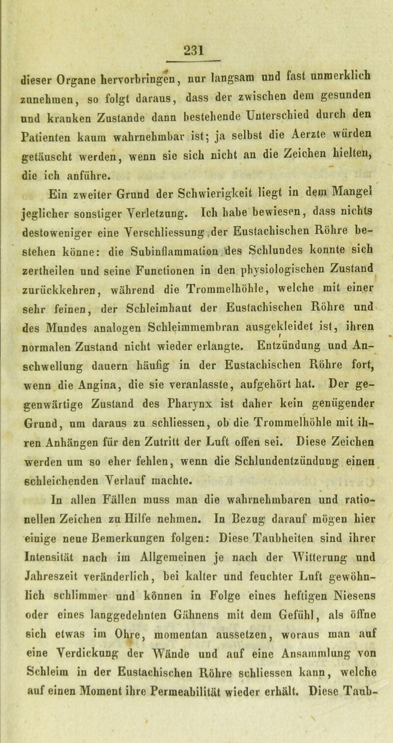 dieser Organe hervorbringen, nnr langsam und fast unmerklich znnehmen, so folgt daraus, dass der zwischen deni gesunden und kranken Zustande dann bestehende Unterschied durch den Palienten kaam wahrnebmbar ist^ ja selbst die Aerzte wiirden getaascht werden, wenn sie sich nicht an die Zeichen hielten, die ich anfiihre. Ein zweiter Grnnd der Schwierigkeit liegt in dem Mangel jeglicher sonstiger Verletznng. Ich babe bewiesen, dass nichts destoweniger eine Verschliessung.der Eustachischen Rohre be- stehen konne: die Subinflammation/des Schlnndes konnte sich zertheilen und seine Functionen in den physiologischen Zustand zuriickkehren, wahrend die Trommelhohle, welche mit einer sehr feinen, der Scbleimhaut der Eustachischen Rohre nnd> des Mnndes analogen Schleimmeinbran ausgekleidet ist, ihren normalen Zustand nicht wieder erlangte. Entziindung und An- schwellung dauern hiiufig in der Eustachischen Rohre fort, wenn die Angina, die sie veranlasste, aufgehbrt hat. Der ge- genwarlige Zustand des Pharynx ist daher kein geniigender Grnnd, nm daraus zu schliessen, ob die Trommelhohle mit ih- ren AnhSngen fiir den Zutritt der Luft offen sei. Diese Zeichen werden um so eher fehlen, wenn die Schlundentziindung einen schleiohenden Verlauf machte. In alien Fallen muss man die wahrnehmbaren und ratio- nellen Zeichen zu Hilfe nehmen. In Bezng daranf mogen hier einige neue Bemerknngen folgen: Diese Taubheiten sind ihrer Intensitat nach im Allgemeinen je nach der Witterung und Jahreszeit verilnderlich, bei kalter und feuchter Luft gewohn- lich schlimmer und konnen in Folge eines heftigen Niesens Oder eines langgedehnten Gilhnens mit dem Gefiihl, als olTne sich etwas im Ohre, momentan ausselzen, woraus man auf eine Verdickung der WUnde und auf eine Ansaininlung von Schleim in der Eustachischen Rohre schliessen kann, welche auf einen Moment ihre Permeabilitat wieder erhalt. Diese Tanb-
