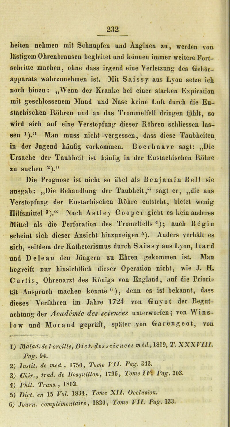 heiteu nehmen niit Schnupfen und Anginen zn, werden voq ISstigem Ohrenbrausen begleitet nnd konnen immer weitere Fort- schritte machcu, ohne dass irgend eine Verletzung des Gehor- apparats wahrzunehraen ist. Mit Saissy aus Lyon seize ich noch hinza: „Wenn der Kranke bei einer starken Expiration mit geschlossenem Mnnd nnd Nase keine Luft dnrch die En- stachischen Rohren und an das Trommelfell dringen fuhlt, so wird sich auf eine Vfirstopfung dieser Rohren scliliessen las- sen Man muss nicht vergessen, dass diese Taubheiten in der Jngend haufig vorkommen. Boerhaave sagt: „Die Ursache der Taublieit ist haufig in der Eustachischen Rohre zu suchen Die Prognose ist nicht so iibel als Benjamin Bell sie ausgab: „Die Behandlnng der Taubheit,“ sagt er, „die aus Verstopfung der Eustachischen Rohre entsteht, bietet wenig Hilfsmittel 3).“ Nach Astley Cooper giebt es kein anderes Mittel als die Perforation des Tromelfells ^); auch Begin scheint sick dieser Ansicht hinznneigen Anders verhalt es sich, seitdem der Katheterismus durch Saissy aus Lyon, Itard I und D clean den Jiingern zu Ehren gekomraen ist. Man begreift nur hinsichtlich dieser Operation nicht, wie J. H. Curtis, Ohrenarzt des Konigs von England, auf die Priori- tat Anspruch machen konnte ®), denn es ist bekannt, dass dieses Verfahren im Jahre 1724 von Guyot der Begut- achtnng der Academie des sciences unterworfen; von Wins- low und Mo rand gepriift, spiiter von Garengeot, von 1) Malad. de I’oreille, Diet, des sciences med,^ 1819, T. \XX T III. Pag. 94. 2) Instit. de med., 1750, Tome VII. Pag. 343. Z) Chir., trad, de Posquillon, 1796, Tome 11^. 203. 4; Phil. Trans., 1802. 5) Diet, en 15 Vol. 1834, Tome XII. Occlusion. C; Journ. complementaire, 1820, Tome VII. Fag. 133.