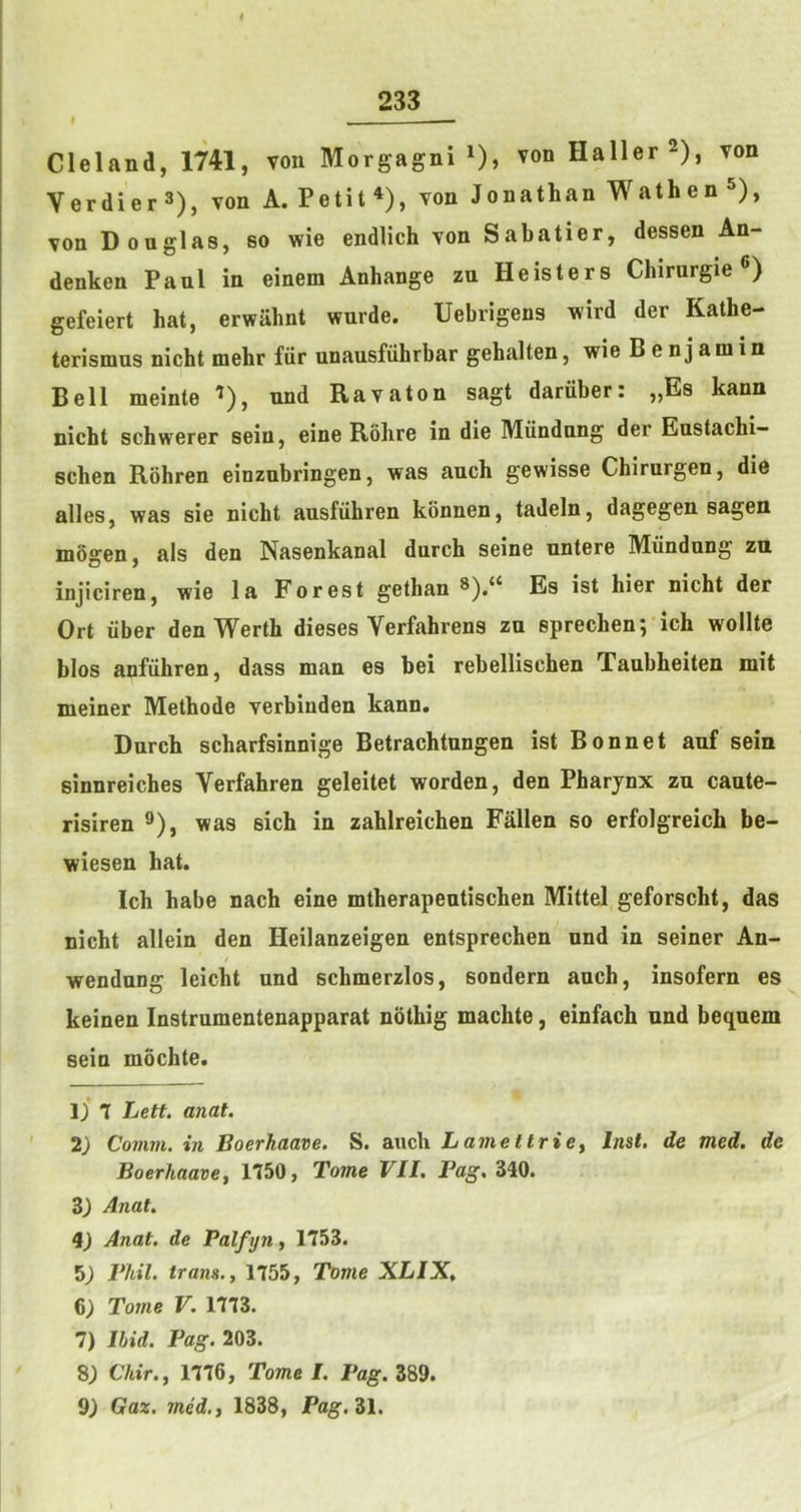 * - Cleland, 1741, von Morgagni ^), von Haller 2), von Verdier^), von A. Petit*), von Jonathan Wathen ^), von Douglas, so wie endlich von Sabatier, dessen An- denken Paul in einem Anhange zu Heisters Chirurgie ®) gefeiert hat, erwahnt wurde. Uebrigens wird der Kathe- terismus nicht mehr fiir unausfiihrbar gehalten, wie Benjamin Bell meinte ’), nnd Ravaton sagt daruber: „Es kann nicht schwerer sein, eine Rohre in die Miindnng der Eustachi- schen Rohren einzubringen, was auch gewisse Chirurgen, die alles, was sie nicht ausfiihren konnen, tadeln, dagegen sagen mdgen, als den Nasenkanal durch seine untere Miindung zu injiciren, wie la Forest gethan Es ist hier nicht der Ort liber den Werth dieses Verfahrens zu sprechen; ich wollte bios anfiihren, dass man es bei rebellischen Taubheiten mit meiner Methods verbinden kann. Durch scharfsinnige Betrachtungen ist Bonnet anf sein sinnreiches Verfahren geleitet worden, den Pharynx zu caute- risiren ®), was sich in zahlreichen Fallen so erfolgreich be- wiesen hat. Ich habe nach eine mtherapeutischen Mittel geforscht, das nicht allein den Heilanzeigen entsprechen und in seiner An- / wendnng leicht und schmerzlos, sondern auch, insofern es keinen Instrumentenapparat nothig machte, einfach und bequem sein mochte. Iji 7 Lett. anat. 2) Comm, in Boerhaave. S. auch Lamettriey Inst, de med. de Boerhaavej 1750, Tome VII. Pag, 340. 3) Anat. i) Anat. de Palfyn, 1753. 5^ Pliil. trans., 1755, Tome XLIX, 6; Tome V. 1773. 7) Ibid. Pag. 203. C7«V., 1776, Tome I. Pag. 389. Gaz. med.f 1838, Pag. Zl.