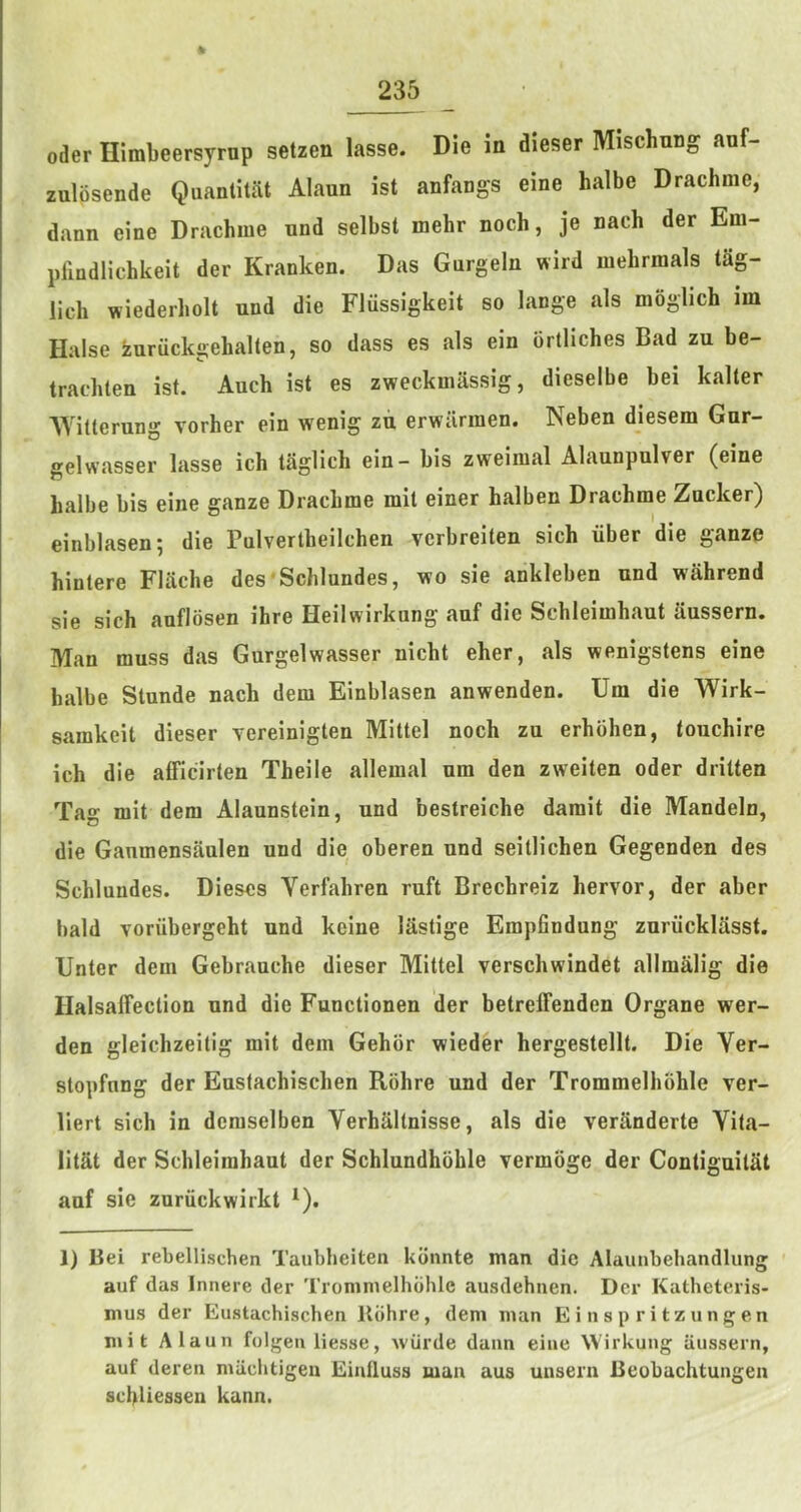 * Oder Himbeersyrnp setzen lasse. Die in dieser Mischung anf- zulosende QiianlitiU Alaun ist anfangs eine halbe Drachme, dann eine Drachme nnd selbst mehr noch, je nach der Em- pllndlichkeit der Kranken. Das Gurgeln wird mehrmals tag- lich wiederholt nnd die Fliissigkeit so lange als moglich im Halse iuruckgehalten, so dass es als ein brtliches Bad zu be- trachten ist. Auch ist es zweckmiissig, dieselbe bei kalter AYitterung vorher ein wenig zii erwilrmen. Neben diesem Gur- gelwasser lasse ich taglich ein - bis zweimal Alaunpulver (eine halbe bis eine ganze Drachme mil einer halben Drachme Zncker) einblasen; die Pulvertheilchen verbreiten sich iiber die ganze hintere Flache des'Schlundes, wo sie ankleben nnd wahrend sie sich auflosen ihre Heilwirkung anf die Schleimhaut uussern. Man muss das Gurgelwasser nicht eher, als wenigstens eine halbe Stunde nach dem Einblasen anwenden. Uin die Wirk- samkeit dieser yereinigten Mittel noch zu erhbhen, touchire ich die afficirten Theile allemal urn den zweiten oder dritten Tag mit dem Alaunstein, und bestreiche damit die Mandeln, die Gaumensaulen und die oberen und seitlichen Gegenden des Schluudes. Dieses Verfahren ruft Brechreiz hervor, der aber bald Toriibergeht und keine lastige Empfindung zuriicklasst. Unter dem Gebrauche dieser Mittel verschwindet allmalig die Ilalsalfection und die Functionen der betreffenden Organe wer- den gleichzeitig mit dem Gehor wieder hergestellt. Die Ver- stopfung der Eustachischen Rbhre und der Trommelhohle ver- liert sich in demselben Verhaltnisse, als die veranderte Vita- litat der Schleimhaut der Schlundhohle vermoge der ContiguitSt anf sie zuriickwirkt ^). 1) Bei rebellischen Taubheiten kbnnte man die Alaunbehandlung auf das Innere der Trommelhohle ausdehnen. Der Katheteris- mus der Eustachischen Kdhre, dem man Einspritzungen mit Alaun folgen liesse, wiirde dann eine Wirkung aussern, auf deren miichtigeu Einfluss man aus unsern Beobachtungen schliessen kann.